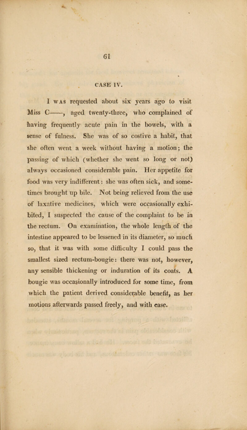 F 61 y‘ CASE IV. I WAS requested about six years ago to visit Miss C-, aged twenty-three, who complained of having frequently acute pain in the bowels, with a sense of fulness. She was of so costive a habit, that she often w^ent a week without having a motion; the passing of which (whether she went so long or not) always occasioned considerable pain. Her appetite for food was very indifferent: she was often sick, and some¬ times brought up bile. Not being relieved from the use of laxative medicines, which were occasionally exhi¬ bited, I suspected the cause of the complaint to be in the rectum. On examination, the whole length of the intestine appeared to be lessened in its diameter, so much so, that it was with some difficulty I could pass the smallest sized rectum-bougie: there was not, however, any sensible thickening or induration of its coats. A bougie was occasionally introduced for some time, from which the patient derived considerable benefit, as her motions afterwards passed freely, and with ease.