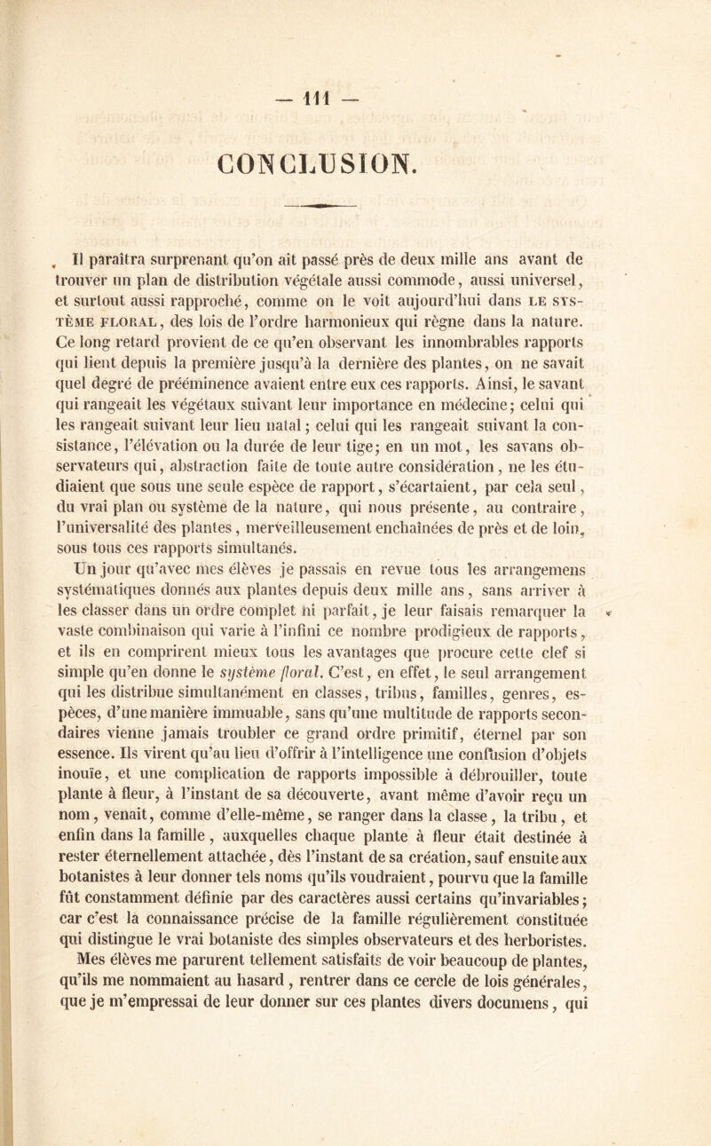 , Il paraîtra surprenant qu’on ait passé près de deux mille ans avant de trouver un plan de distribution végétale aussi commode, aussi universel, et surtout aussi rapproché, comme on le voit aujourd’hui dans le sys- tème floral, des lois de l’ordre harmonieux qui règne dans la nature. Ce long retard provient de ce qu’en observant les innombrables rapports qui lient depuis la première jusqu’à la dernière des plantes, on ne savait quel degré de prééminence avaient entre eux ces rapports. Ainsi, le savant * qui rangeait les végétaux suivant leur importance en médecine; celui qui les rangeait suivant leur lieu natal ; celui qui les rangeait suivant la con- sistance, l’élévation ou la durée de leur tige; en un mot, les savans ob- servateurs qui, abstraction faite de toute autre considération, ne les étu- diaient que sous une seule espèce de rapport, s’écartaient, par cela seul, du vrai plan ou système de la nature, qui nous présente, au contraire, runiversalité des plantes, merveilleusement enchaînées de près et de loin, sous tous ces rapports simultanés. Un jour qu’avec mes élèves je passais en revue tous les arrangemens systématiques donnés aux plantes depuis deux mille ans, sans arriver à les classer dans un ordre complet ni parfait, je leur faisais remarquer la vaste combinaison qui varie à l’infini ce nombre prodigieux de rapports, et ils en comprirent mieux tous les avantages que procure cette clef si simple qu’en donne le système floral. C’est, en effet, le seul arrangement qui les distribue simultanément en classes, tribus, familles, genres, es- pèces, d’une manière immuable, sans qu’une multitude de rapports secon- daires vienne jamais troubler ce grand ordre primitif, éternel par son essence. Ils virent qu’au lieu d’offrir à l’intelligence une confusion d’objets inouïe, et une complication de rapports impossible à débrouiller, toute plante à fleur, à l’instant de sa découverte, avant même d’avoir reçu un nom, venait, comme d’elle-même, se ranger dans la classe, la tribu, et enfin dans la famille, auxquelles chaque plante à fleur était destinée à rester éternellement attachée, dès l’instant de sa création, sauf ensuite aux botanistes à leur donner tels noms qu’ils voudraient, pourvu que la famille fût constamment définie par des caractères aussi certains qu’invariables ; car c’est la connaissance précise de la famille régulièrement Constituée qui distingue le vrai botaniste des simples observateurs et des herboristes. Mes élèves me parurent tellement satisfaits de voir beaucoup de plantes, qu’ils me nommaient au hasard, rentrer dans ce cercle de lois générales, que je m’empressai de leur donner sur ces plantes divers documens, qui