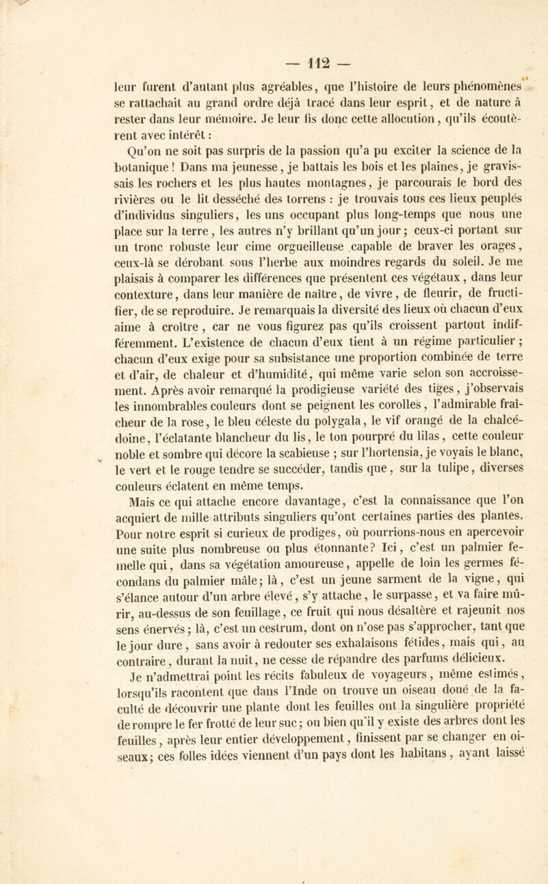 leur furent d’autant plus agréables, que l’histoire de leurs phénomènes se rattachait au grand ordre déjà tracé dans leur esprit, et de nature à rester dans leur mémoire. Je leur lis donc cette allocution, qu’ils écoutè- rent avec intérêt : Qu’on ne soit pas surpris de la passion qu’a pu exciter la science de la botanique ! Dans ma jeunesse, je battais les bois et les plaines, je gravis- sais les rochers et les plus hautes montagnes, je parcourais le bord des rivières ou le lit desséché des torrens : je trouvais tous ces lieux peuplés d’individus singuliers, les uns occupant plus long-temps que nous une place sur la terre, les autres n’y brillant qu’un jour ; ceux-ci portant sur un tronc robuste leur cime orgueilleuse capable de braver les orages, ceux-là se dérobant sous l’herbe aux moindres regards du soleil. Je me plaisais à comparer les différences que présentent ces végétaux , dans leur contexture, dans leur manière de naître, de vivre, de fleurir, de fructi- fier, de se reproduire. Je remarquais la diversité des lieux où chacun d’eux aime à croître , car ne vous figurez pas qu’ils croissent partout indif- féremment. L’existence de chacun d’eux tient à un régime particulier ; chacun d’eux exige pour sa subsistance une proportion combinée de terre et d’air, de chaleur et d’humidité, qui même varie selon son accroisse- ment. Après avoir remarqué la prodigieuse variété des tiges, j’observais les innombrables couleurs dont se peignent les corolles, l’admirable fraî- cheur de la rose, le bleu Céleste du polygala, le vif orangé de la chalcé- doine, l’éclatante blancheur du lis, le ton pourpré du lilas, cette couleur noble et sombre qui décore la scabieuse ; sur l’hortensia, je voyais le blanc, le vert et le rouge tendre se succéder, tandis que, sur la tulipe, diverses couleurs éclatent en même temps. Mais ce qui attache encore davantage, c’est la connaissance que l’on acquiert de mille attributs singuliers qu’ont certaines parties des plantes. Pour notre esprit si curieux de prodiges, où pourrions-nous en apercevoir une suite plus nombreuse ou plus étonnante? Ici, c’est un palmier fe- melle qui, dans sa végétation amoureuse, appelle de loin les germes fé- condans du palmier mâle; là, c’est un jeune sarment de la vigne, qui s’élance autour d’un arbre élevé, s’y attache, le surpasse, et va faire mû- rir, au-dessus de son feuillage, ce fruit qui nous désaltère et rajeunit nos sens énervés ; là, c’est un cestrum, dont on n’ose pas s’approcher, tant que le jour dure, sans avoir à redouter ses exhalaisons fétides, mais qui, au contraire, durant la nuit, ne cesse de répandre des parfums délicieux. Je n’admettrai point les récits fabuleux de voyageurs , même estimés, lorsqu’ils racontent que dans l’Inde on trouve un oiseau doué de la fa- culté de découvrir une plante dont les feuilles ont la singulière propriété de rompre le fer frotté de leur suc ; ou bien qu'il y existe des arbres dont les feuilles, après leur entier développement, finissent par se changer en oi- seaux; ces folles idées viennent d’un pays dont les habitans, ayant laissé