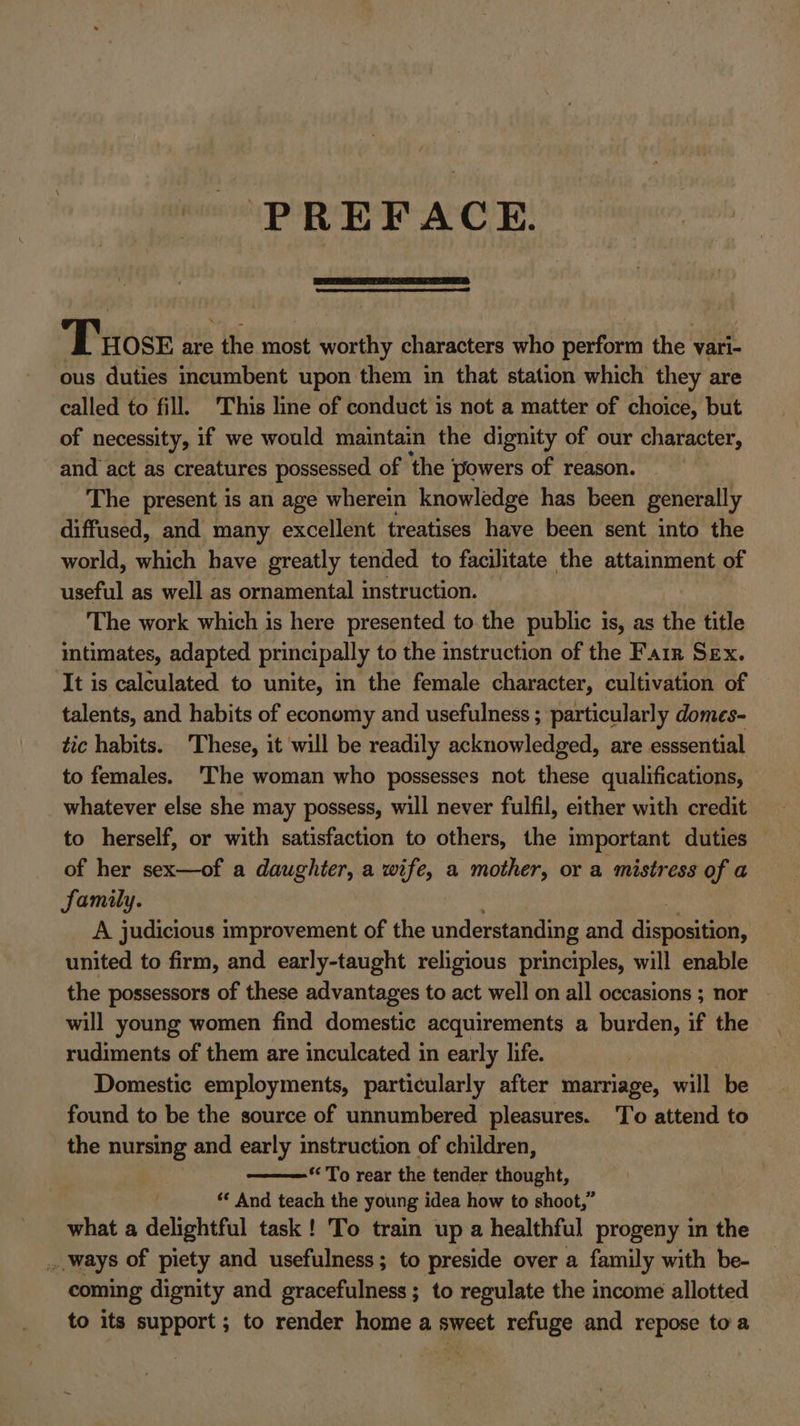 PREFACE. Tose are the most worthy characters who perform the vari- ous duties incumbent upon them in that station which they are called to fill. This line of conduct is not a matter of choice, but of necessity, if we would maintain the dignity of our character, and act as creatures possessed of ‘the powers of reason. The present is an age wherein knowledge has been generally diffused, and many excellent treatises have been sent into the world, which have greatly tended to facilitate the attainment of useful as well as ornamental instruction. The work which is here presented to the public is, as the title intimates, adapted principally to the instruction of the Farr Sex. It is calculated to unite, in the female character, cultivation of talents, and habits of economy and usefulness ; particularly domes- tic habits. These, it will be readily acknowledged, are esssential to females. The woman who possesses not these qualifications, whatever else she may possess, will never fulfil, either with credit to herself, or with satisfaction to others, the important duties of her sex—of a daughter, a wife, a mother, or a mistress of a family. A judicious improvement of the understanding and disposition, united to firm, and early-taught religious principles, will enable the possessors of these advantages to act well on all occasions ; nor will young women find domestic acquirements a burden, if the rudiments of them are inculcated in early life. Domestic employments, particularly after marriage, will be found to be the source of unnumbered pleasures. To attend to the nursing and early instruction of children, *&lt; To rear the tender thought, ‘* And teach the young idea how to shoot,” what a delightful task! To train up a healthful progeny in the _ ways of piety and usefulness; to preside over a family with be- coming dignity and gracefulness; to regulate the income allotted to its support ; to render home a sweet refuge and repose toa