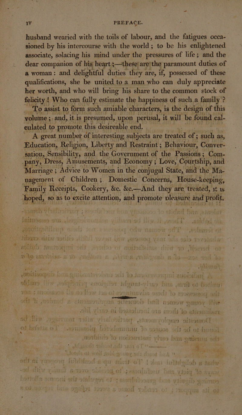 husband wearied with the toils of labour, and the fatigues occa- sioned by his intercourse with the world; to be his enlightened associate, solacing his mind under the pressures of life; and the dear companion of his heart ;—these’are’the paramount duties of a woman: and delightful duties they | are, if, possessed of these qualifications, she be united toa man who can duly appreciate her worth, and who will bring his share to the common stock of felicity | Who can fully estimate the happiness of such a family ? To assist to form such amiable characters, i is the design of this volume ; and, itis presumed, upon perusal, it will be found cal- culated to promote this desireable end. cae great number of interesting subjects are treated of ; such as, Education, Religion, Liberty and Restraint ; Behaviour, Conver- | sation, Sensibility, and the Government of the Passions : ; Com- pany, Dress, Amusements, and Economy ; Love, Courtship, and Marniage ; “Advice to Women in the conjugal State, and the Ma- ‘nagement of Children ;. Domestic Concerns, House-keeping, Family Receipts, Cookery, &amp;c. &amp;c.—And they are treated, it 1s hoped, so as to excite attention, and promote pleasure and profit. f