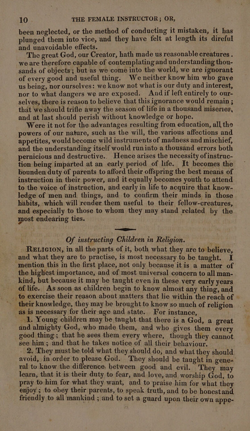 been neglected, or the method of conducting it mistaken, it has plunged them into vice, and they have felt at length its direful and unavoidable effects. r The great God, our Creator, hath made us reasonable creatures . weare therefore capable of contemplating and understanding thou- sands of objects’; but-as we come into the world, we are ignorant of every good and useful thing. We neither know him who gaye us being, nor ourselves: we know not what is our duty and interest, nor to what dangers we are exposed. And if left entirely to our- selves, there is reason to believe that this ignorance would remain ; that we should trifle away the season of life in a thousand miseries, and at last should perish without knowledge or hope. Were it not for the advantages resulting from education, all the powers of our nature, such as the will, the various affections and appetites, would become wild instruments of madness and mischief, and the understanding itself would runinto a thousand errors both pernicious and destructive.. Hence arises the necessity ofinstruc- tion being imparted at an early period of life. It becomes the bounden duty of parents to afford their offspring the best means of instruction in their power, and it equally becomes youth to attend to the voice of instruction, and early in life to acquire that know- ledge of men and. things, and to confirm their minds in those habits, which will render them useful to their fellow-creatures, and especially to those to whom they may stand related by the most endearing ties. Of instructing Children in Religion. RELIGION, in all the parts of it, both what they are to believe, and what they are to practise, is most necessary to be taught. I ‘mention this in the first place, not only because it is a matter of the highest importance, and of most universal concern to all man- kind, but because it may be taught even in these very early years of life. As soon as children begin to know almost any thing, and their knowledge, they may be brought to know so much of religion as is necessary for their age and state. For instance, 1. Young children may be taught that there is a God, a great and almighty God, who made them, and who gives them every good thing; that he sees them every where, though they cannot see him; and that he takes notice of all their behaviour. 2. They must be told what they should do, and what they should avoid, inorder to please God. They should be taught in gene’ ral tou know the difference, between good and evil. They may learn, that it is their duty to fear, and love, and worship God, to pray to him for what they want, and to praise him for what they enjoy ; to obey their parents, to speak truth, and to be honestand friendly to all mankind ; and to set a guard upon their own appe-