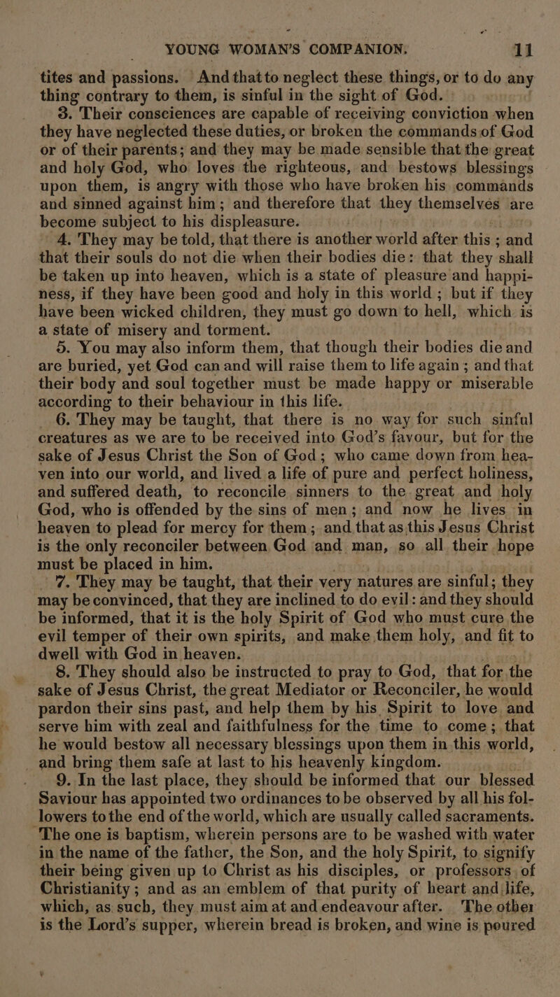 tites and passions. And thatto neglect these things, or to do any thing contrary to them, is sinful in the sight of God. 3. Their consciences are capable of receiving conviction when they have neglected these duties, or broken the commands of God or of their parents; and they may be made sensible that the great and holy God, who loves the righteous, and bestows blessings upon them, is angry with those who have broken his commands and sinned against him; and therefore that they themselves are become subject to his displeasure. 4. They may be told, that there is another world after ids and that their souls do not die when their bodies die: that they ‘shall be taken up into heaven, which is a state of pleasure and happi- ness, if they have been good and holy in this world ; but if they have been wicked children, they must go down to hell, which. is a state of misery and torment. 5. You may also inform them, that though their bodies die and are buried, yet God can and will raise them to life again ; and that their body and soul together must be made happy or miserable according to their behaviour in this life. 6. They may be taught, that there is no way for such sinful creatures as we are to be received into God’s favour, but for the sake of Jesus Christ the Son of God; who came down from hea- ven into our world, and lived a life of pure and perfect holiness, and suffered death, to reconcile sinners to the great and holy God, who is offended by the sins of men; and now he lives in heaven to plead for mercy for them; and ‘that as. this Jesus Christ is the only reconciler between God ‘and. man, so all their hope must be placed in him. 7. They may be taught, that their very natures are sinful; they may be convinced, that they are inclined to do evil: and they should be informed, that it is the holy Spirit of God who must cure the evil temper of their own spirits, and make them holy, and fit to dwell with God in heaven. 8. They should also be instructed to pray to God, that for the sake of Jesus Christ, the great Mediator or Reconciler, he would pardon their sins past, and help them by his. Spirit to love and serve him with zeal and faithfulness for the time to come; that he would bestow all necessary blessings upon them in this world, _ and bring them safe at last to his heavenly kingdom. 9. In the last place, they should be informed that our blessed Saviour has appointed two ordinances to be observed by all his fol- lowers tothe end of the world, which are usually called sacraments. The one is baptism, wherein persons are to be washed with water in the name of the father, the Son, and the holy Spirit, to signify their being given up to Christ as his disciples, or professors of Christianity ; and as an emblem of that purity of heart and life, which, as. such, they must aim at and endeavour after. The other is the Lord's supper, wherein bread is broken, and wine is poured