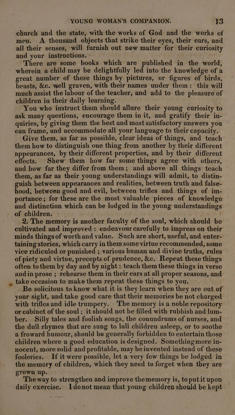 -cliurch and the state, with the works of God and the works of men. &lt;A thousand objects that strike their eyes, their ears, and all their senses, will furnish out new matter for their curiosity and your instructions. » . . There are some: books which are published in the world, wherein a child may be delightfully led into the knowledge of a great number of these things by pictures, or figures of birds, beasts, &amp;c. well graven, with their names under them: this will much assist the labour of the teacher, and add to the pleasure of children in their daily learning. . You who instruct them should allure their young curiosity to ask many questions, encourage them in it, and gratify their in- quiries, by giving them the best and most satisfactory answers you can frame, and accommodate all your language to their capacity. Give them, as far as possible, clear ideas of things, and teach them how to distinguish one thing from another by their different appearances, by their different properties, and by their different effects. Shew them how far some things agree with others, and bow far they differ from them; and above all things teach them, as far as their young understandings will admit, to distin- guish between appearances and realities, between truth and false- hood, between good and evil, between trifles and things. of im- portance; for these are the most valuable pieces of knowledge and distinction which can be lodged in the young understandings of children. » POE 2. The memory is another faculty of the soul, which should be cultivated and improved : endeavour carefully to impress on their minds things of worthand value. Such are short, useful, and enter- taining stories, which carry in them some virtue recommended, some vice ridiculed or punished ; various human and divine truths, rules of piety and virtue, precepts of prudence, &amp;c. Repeat these things often tothem by day and by night : teach them these things in verse andin prose ; rehearse them in their ears at all proper seasons, and , take occasion to make them repeat these things to you. : -. Be solicitous to know what it is they learn when they are out of your sight, and take good care that their memories be not charged with trifles and idle trumpery. ‘The memory is a noble repository or cabinet of the soul; it should not be filled with rubbish and lum- ber. Silly tales and foolish songs, the conundrums of nurses, and the dull rhymes that are sung to lull children asleep, or to soothe a froward humour, should be generally forbidden to entertain those children where a good education is designed. Something more in- nocent, more solid and profitable, may be invented instead of these fooleries. If it were possible, let a very few things be lodged in the memory of children, which they need to forget when they are grown up. » | . The way to strengthen and improve the memory is, to put it upon daily exercise. Idonot mean that young children should be kept