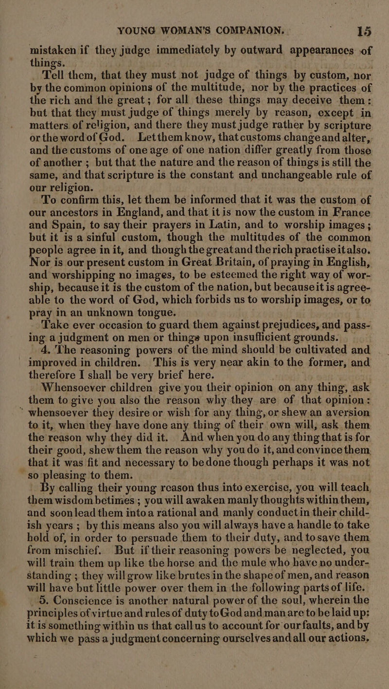 mistaken if they judge immediately by outward appearances of things. | | ; | | , Tell them, that they must not judge of things by custom, nor by the common opinions of the multitude, nor by the practices of the rich and the great; for all these things may deceive them: but that they must judge of things merely by reason, except in matters. of religion, and there they must judge rather by scripture orthewordofGod. Letthemknow, that customs changeand alter, and the customs of one age of one nation differ greatly from those of another ; but that the nature and the reason of things is still the same, and that scripture is the constant and unchangeable rule of our religion. To confirm this, let them be informed that it was the custom of our ancestors in England, and that it is now the custom in France and Spain, to say their prayers in Latin, and to worship images ; but it is a sinful custom, though the multitudes of the common people agree in it, and though the greatand therich practiseitalso. Nor is our present custom in Great Britain, of praying in English, and worshipping no images, to be esteemed the right way of wor- ship, because it is the custom of the nation, but becauseit is agree- able to the word of God, which forbids us to worship images, or to pray in an unknown tongue. Take ever occasion to guard them against prejudices, and pass- ing a judgment on men or things upon insufficient grounds. __ improved in children. This is very near akin to the former, and therefore I shall be very brief here. | Whensoever children give you their opinion on any thing, ask them to give you also the reason why they are of that opinion: * whensoever they desire or wish for any thing, or shew an aversion to it, when they have done any thing of their own will, ask them the reason why they did it. And when you do any thing that is for their good, shewthem the reason why you do it, and convince them, that it was fit and necessary to bedone though perhaps it was not so pleasing to them. | : taal By el By calling their young reason thus into exercise, you will teach, them wisdom betinies ; you will awaken manly thoughts withinthem, and soonlead them intoa rational and manly conductin their child- ish years ; by this means also you will always have a handle to take hold of, in order to persuade them to their duty, and tosave them. from mischief. But if their reasoning powers be neglected, you will train them up like the horse and the mule who have no under- standing ; they will grow like brutes in the shape of men, and reason will have but little power over them in the following parts of life. principles of virtue and rules of duty toGod and manare to be laid up: it is something within us that callus to account for our faults, and by which we pass a judgment concerning ourselves and all our actions, é