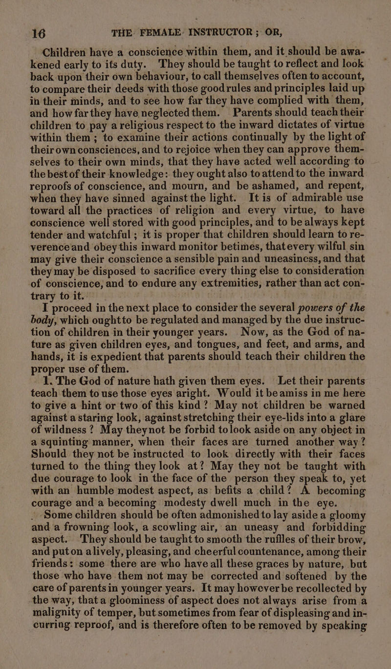 Children have a conscience within them, and it should be awa- kened early to ifs duty. ‘They should be taught to reflect and look back upon their own behaviour, to call themselves often to account, to compare their deeds with those goodrules and principles laid up in their minds, and to see how far they have complied with them, and how far they havé neglectedthem. Parents should teach their children to pay a religious respect to the inward dictates of virtue within them ; to examine their actions continually by the light of their own consciences, and to rejoice when they can approve them- selves to their own minds, that they have acted well according to the best of their knowledge: they ought also to attend to the inward reproofs of conscience, and mourn, and be ashamed, and repent, when they have sinned against the light. It is of admirable use toward all the practices of religion and every virtue, to have conscience well stored with good principles, and to be always kept tender and watchful ; it is proper that children should learn to re- verenceand obeythis inward monitor betimes, thatevery wilful sin may give their conscience a sensible pain and uneasiness, and that they may be disposed to sacrifice every thing else to consideration of conscience, and to endure any extremities, rather than act con- trary to it.” | | . a I proceed in the next place to consider the several powers of the body, which oughtto be regulated and managed by the due instruc- tion of children in their younger years. Now, as the God of na- ture as given children eyes, and tongues, and feet, and arms, and hands, it is expedient that parents should teach their children the proper use of them. 3 | 1. The God of nature hath given them eyes. Let their parents teach them to use those eyes aright. Would it be amiss in me here to give a hint or two of this kind ?’ May not children be warned against a staring look, against stretching their eye-lids into a glare of wildness ? May theynot be forbid tolook aside on any object in a squinting manner, when their faces are turned another way ? Should they not be instructed to look directly with their faces turned to the thing they look at? May they not be taught with due courage to look in the face of the person they speak to, yet with an humble modest aspect, as befits a child? A becoming courage and a becoming modesty dwell much in the eye. . Some children should be often admonished to lay aside a gloomy and a frowning look, a scowling air, an uneasy and forbidding aspect. ‘They should be taught to smooth the rufiles of their brow, and puton alively, pleasing, and cheerful countenance, among their friends: some there are who have all these graces by nature, but those who have them not may be corrected and softened by the care of parents in younger years. It may however be recollected by the way, that a gloominess of aspect does not always arise from a malignity of temper, but sometimes from fear of displeasing and in- curring reproof, and is therefore often to be removed by speaking
