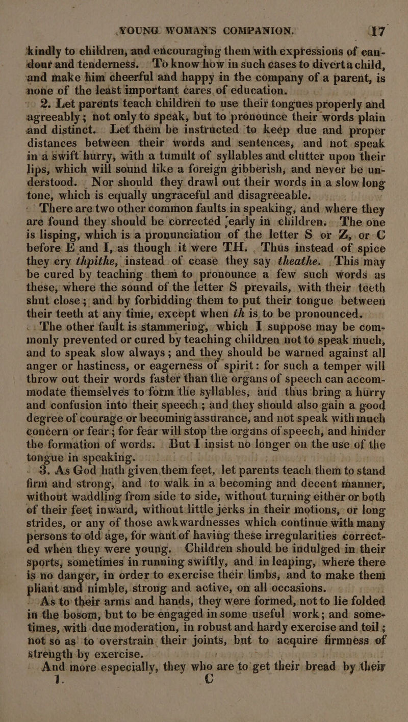 ‘kindly to children, and encouraging them with expressionis of ean- dour and tenderness. ‘To know-how in such ¢ases to diverta child, and make him cheerful and happy in the company of a parent, is none of the least important cares. of education. | 2. Let parents teach children to use their tongues properly and agreeably; not only to speak, but to pronounce their words plain and distinct... Let them be instructed ‘to keep due and proper distances between their words and sentences, and not speak in a swift hurry, with a tumult of syllables and clutter upon their lips, which will sound like a foreign gibberish; and never be un- derstood. _ Nor should they drawl out their words in a slow long tone, which is equally ungraceful and disagreeable. 4g -’ There are two other common faults.in speaking, and where they are found they should be corrected jearly in children... The one is lisping, which is a pronunciation of the letter S or Z, or C before E.and I, as though it were TH: . Thus instead .of spice they cry thpithe, instead. of cease they say theathe. .This may be cured by teaching. them to pronounce a few such words as these, where the sound of the letter S prevails, with their teeth shut close; and by forbidding them to put their tongue between their teeth at any time,'except when éh is to be pronounced. | .. The other fault isistammering, which I suppose may be com- monly prevented or cured by teaching children not to speak much, and to speak slow always ; and they should be warned against all anger or hastiness, or eagerness of spirit: for such a temper will throw out their words faster than the organs of speech can accom- modate themselves to‘form tlie syllables; arid thus ‘bring a hurry and confusion into their speech:; and they should also gain a good degree of courage or becoming assurance, and not speak with much concern or fear:; for fear will stop the organs of speech, and hinder the formation of words: But I insist no longer on the use of the tongue in'speaking. 2. bet . 3. As God hath given.them feet, let parents teach them to stand firm and strong, and to walk in a becoming and decent manner, without waddling from side to side, without turning either or both of their feet inward, without:little jerks in their motions, or long strides, or any of those awkwardnesses which continue with many persons to old age, for want of having these irregularities correct- ed when they were young, Children should be indulged in their sports, sometimes in running swiftly, and in leaping, where there is no danger, in order to exercise their limbs, and to make them pad cand i nimble, strong and. active, on all occasions. © — rs As to their arms and hands, they were formed, not to lie folded in the bosom, but to be engaged in some useful work; and some- times, with due moderation, in robust and hardy exercise and toil ; hot so as’ to overstrain their joints, bnt to acquire firmness of strength by exercise. bod poles dlgsia, wesis And. more-especially, they ie are to'get their bread by their 1.