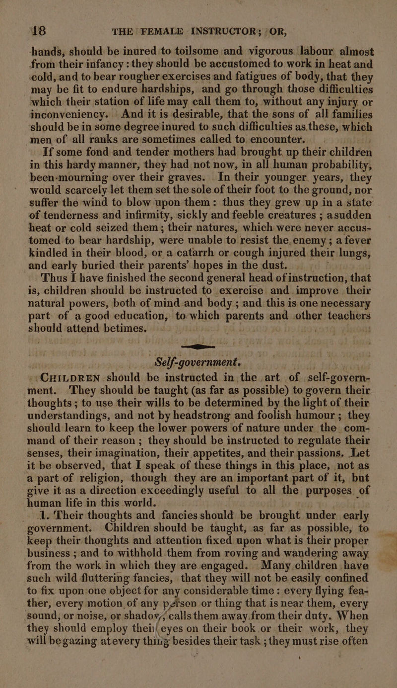 hands, should be inured to toilsome ‘and vigorous. labour almost from their infancy : they should be accustomed to work in heat and cold, and to bear rougher exercises and fatigues of body, that they may be fit to endure hardships, and go through those difficulties which their station of life may call them to, without any injury or inconveniency. And it is desirable, that the sons of all families should be in some degree inured to such difficulties as.these, which amen of all ranks are sometimes called to encounter. If some fond and tender mothers had brought up their children in this hardy manner, they had not now, in all human probability, been-mourning over ‘theit graves. In their younger. years, they would scarcely let them set the sole of their foot to the ground, nor suffer the wind to blow upon them: thus they grew up in a state of tenderness and infirmity, sickly and feeble creatures ; asudden heat or cold seized them; their natures, which were never accus- tomed to bear hardship, were unable to resist the.enemy ; a fever kindled in their blood, or a catarrh or cough injured their lungs, and early buried their parents’ hopes in the dust. Thus I have finished the second general head of instruction, that is, children should be instructed to exercise and. improve their natural powers, both of mind and body ; and this is one necessary part of a good education, to-which parents and other teachers should attend sachet | POM Re Duley il _Self- “government, ~CHILDREN should be instructed in. the art. of self-govern- ment. They should be taught (as far as possible) to govern their thoughts ; to use their wills to be determined by the light of their understandings, and not by headstrong and foolish humour ; they should learn to keep the lower powers of nature under the com- mand of their reason ; they should be instructed to regulate their senses, their imagination, their appetites, and their passions. Let it be observed, that I speak of these things in this place, not as a part of religion, though they are an important. part of it, but give it as a direction exceedingly useful to all the purposes of human life in this world. 1. Their thoughts and fancies should be brought under early government. Children should be taught, as far as possible, to keep their thoughts and attention fixed upon what is their proper business ; and to withhold them from roving and wandering away from the work in which they are engaged. Many children have such wild fluttering fancies, that they will not be easily confined to fix upon:one object for any considerable time : every flying fea- _ ther, every motion of any pgrsen or thing that is near them, every sound, or noise, or shadov,; calls them away.from their duty. When they should employ theiieyes on their book or their work, they will begazing atevery thing besides their task ; they must rise often 4