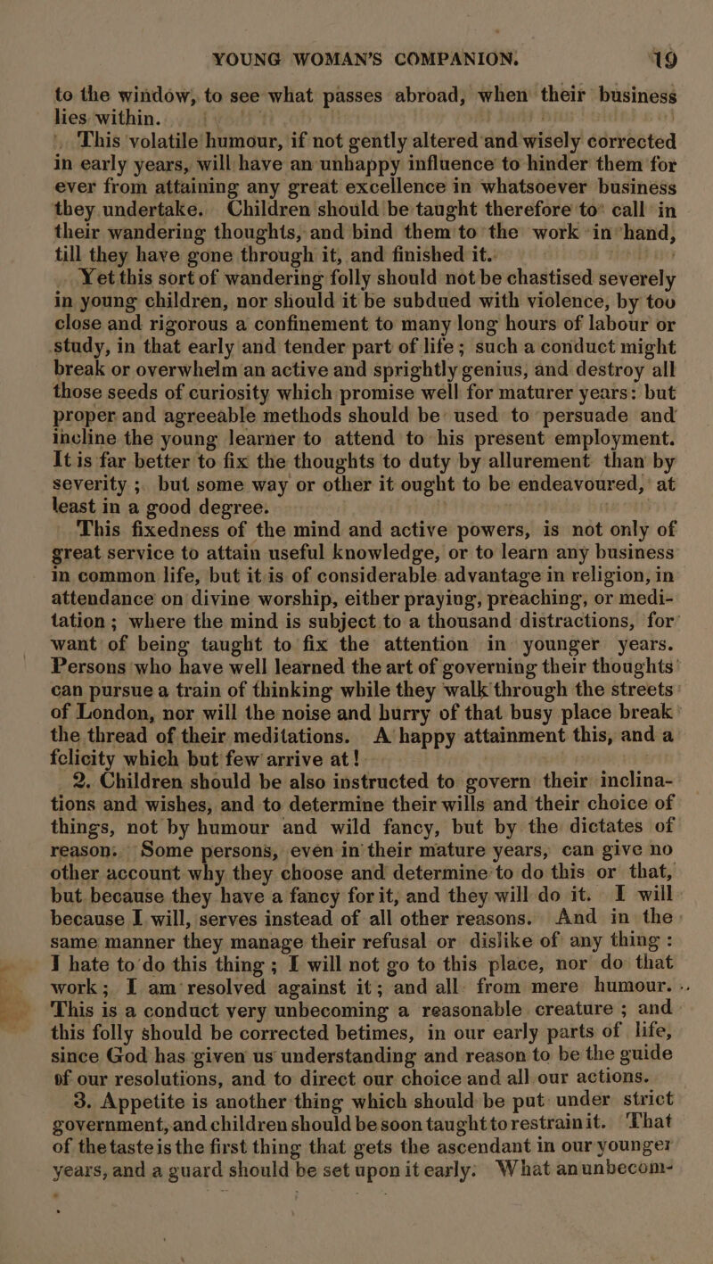 lies within. i '. This volatile humour, if not gently altered‘and wisely corrected in early years, will have an unhappy influence to hinder them for ever from attaining any great excellence in whatsoever business they undertake. Children should be taught therefore to® call in their wandering thoughts, and bind them to the work ‘in”hand, till they have gone through it, and finished it. etd th _ Yetthis sort of wandering folly should not be chastised severely in young children, nor should it be subdued with violence, by tou close and rigorous a confinement to many long hours of labour or study, in that early and tender part of life; such a conduct might break or overwhelm an active and sprightly genius, and destroy all those seeds of curiosity which promise well for maturer years: but proper and agreeable methods should be used to persuade and incline the young learner to attend to his present employment. It is far better to fix the thoughts to duty by allurement than by severity ;, but some way or other it ought to be endeavoured, at least in a good degree. | } : : This fixedness of the mind and active powers, is not only of great service to attain useful knowledge, or to learn any business in common life, but itis of considerable advantage in religion, in attendance on divine worship, either praying, preaching, or medi- tation ; where the mind is subject to a thousand distractions, for’ want of being taught to fix the attention in younger years. Persons who have well learned the art of governing their thoughts’ can pursue a train of thinking while they walk through the streets: of London, nor will the noise and burry of that busy place break ' the thread of their meditations. A happy attainment this, and a felicity which but few arrive at! , | _ 2. Children should be also instructed to govern their inclina- tions and wishes, and to determine their wills and their choice of things, not by humour and wild fancy, but by the dictates of reason; Some persons, even in’their mature years, can give no other account why they choose and determine’to do this or that, but. because they have a fancy for it, and they will do it. I will because I will, serves instead of all other reasons. And in the. same manner they manage their refusal or dislike of any thing : 1 hate to’do this thing ; I will not go to this place, nor do that work; I am resolved against it; and all: from mere humour. .. This is a conduct very unbecoming a reasonable creature ; and this folly should be corrected betimes, in our early parts of life, since God has given us understanding and reason to be the guide of our resolutions, and to direct our choice and all our actions. 3. Appetite is another thing which should be put: under strict government,and children should besoontaughttorestrainit. ‘That of the taste is the first thing that gets the ascendant in our younger years, and a guard should be set uponit early: What anunbecom- to the window, to see what passes abroad, when their business