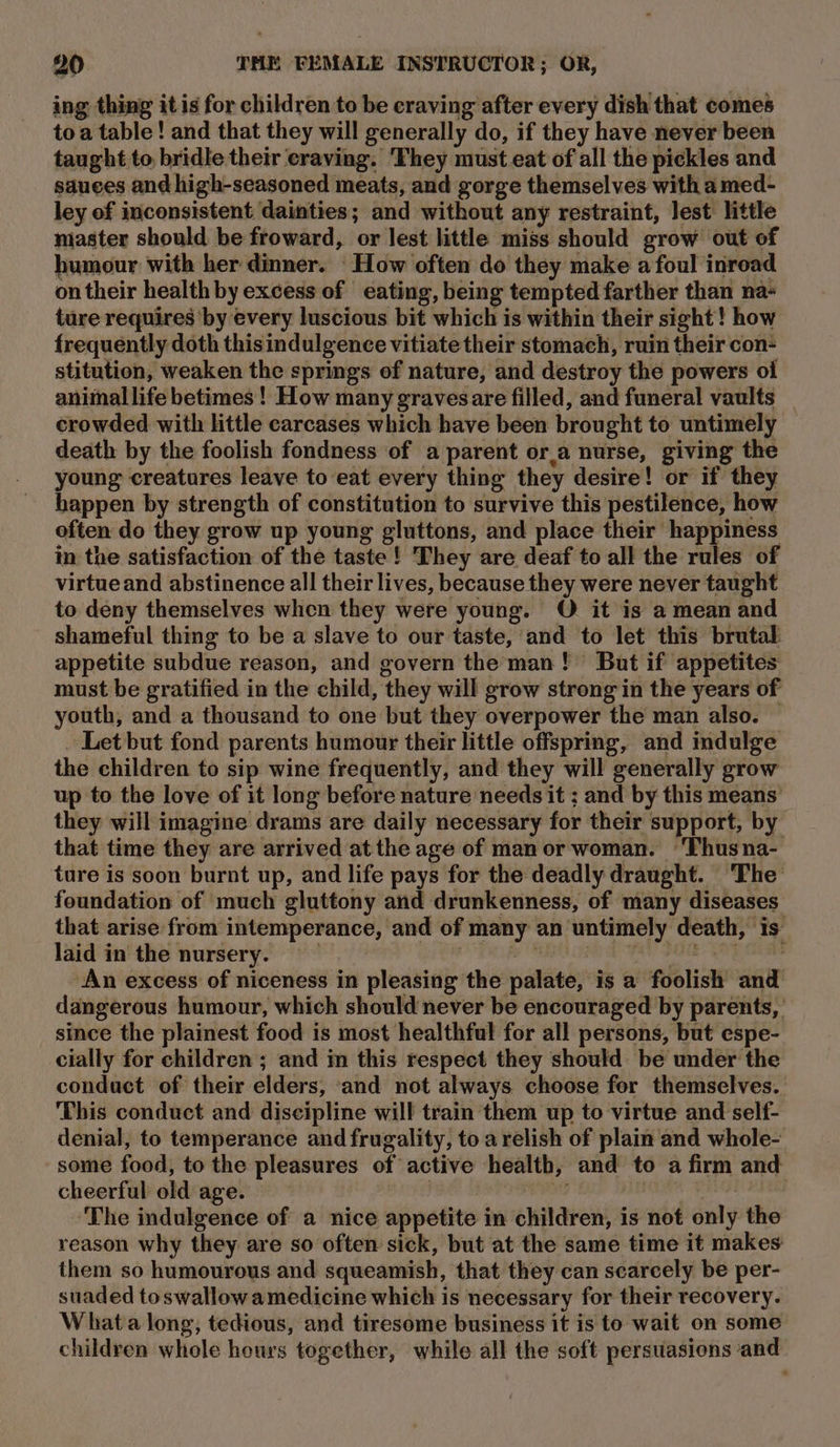 ing thing it is for children to be craving after every dish that comes toa table! and that they will generally do, if they have never been taught to bridle their craving. ‘They must eat of all the pickles and sauees and high-seasoned meats, and gorge themselves with amed- ley of inconsistent dainties; and without any restraint, lest little master should be froward, or lest little miss should grow out of humour with her dinner. How often do they make afoul inroad on their health by excess of eating, being tempted farther than na- ture requires by every luscious bit which is within their sight! how frequently doth thisindulgence vitiate their stomach, ruin their con- stitution, weaken the springs of nature, and destroy the powers ol animal life betimes ! How many gravesare filled, and funeral vaults _ crowded with little carcases which have been brought to untimely death by the foolish fondness of a parent or.a nurse, giving the young creatures leave to eat every thing they desire! or if they happen by strength of constitution to survive this pestilence, how often do they grow up young gluttons, and place their happiness in the satisfaction of the taste! They are deaf to all the rules of virtueand abstinence all their lives, because they were never taught to deny themselves when they were young. O it is a mean and shameful thing to be a slave to our taste, and to let this brutal appetite subdue reason, and govern the man! But if appetites must be gratified in the child, they will grow strong in the years of youth, and a thousand to one but they overpower the man also. ~ Let but fond parents humour their little offspring, and indulge the children to sip wine frequently, and they will generally grow up to the love of it long before nature needs it ; and by this means’ they will imagine drams are daily necessary for their support, by that time they are arrived at the age of manor woman. ‘Thusna- ture is soon burnt up, and life pays for the deadly draught. ‘The foundation of much gluttony and drunkenness, of many diseases that arise from intemperance, and of many an untimely death, is: laid in the nursery. A AN CER EA RR ea An excess of niceness in pleasing the palate, is a foolish and dangerous humour, which should never be encouraged by parents, since the plainest food is most healthful for all persons, but espe- cially for children; and in this respect they should be under the conduct of their elders, and not always choose fer themselves. This conduct and discipline will train them up to virtue and self- denial, to temperance and frugality, toa relish of plain and whole- some food, to the pleasures of active health, and to a firm and cheerful old age. | a8 Diced , ‘The indulgence of a nice appetite in children, is not only the reason why they are so often sick, but at the same time it makes them so humourous and squeamish, that they can scarcely be per- suaded toswallowa medicine which is necessary for their recovery. Whata long, tedious, and tiresome business it is to wait on some children whole hours together, while all the soft persuasions ‘and