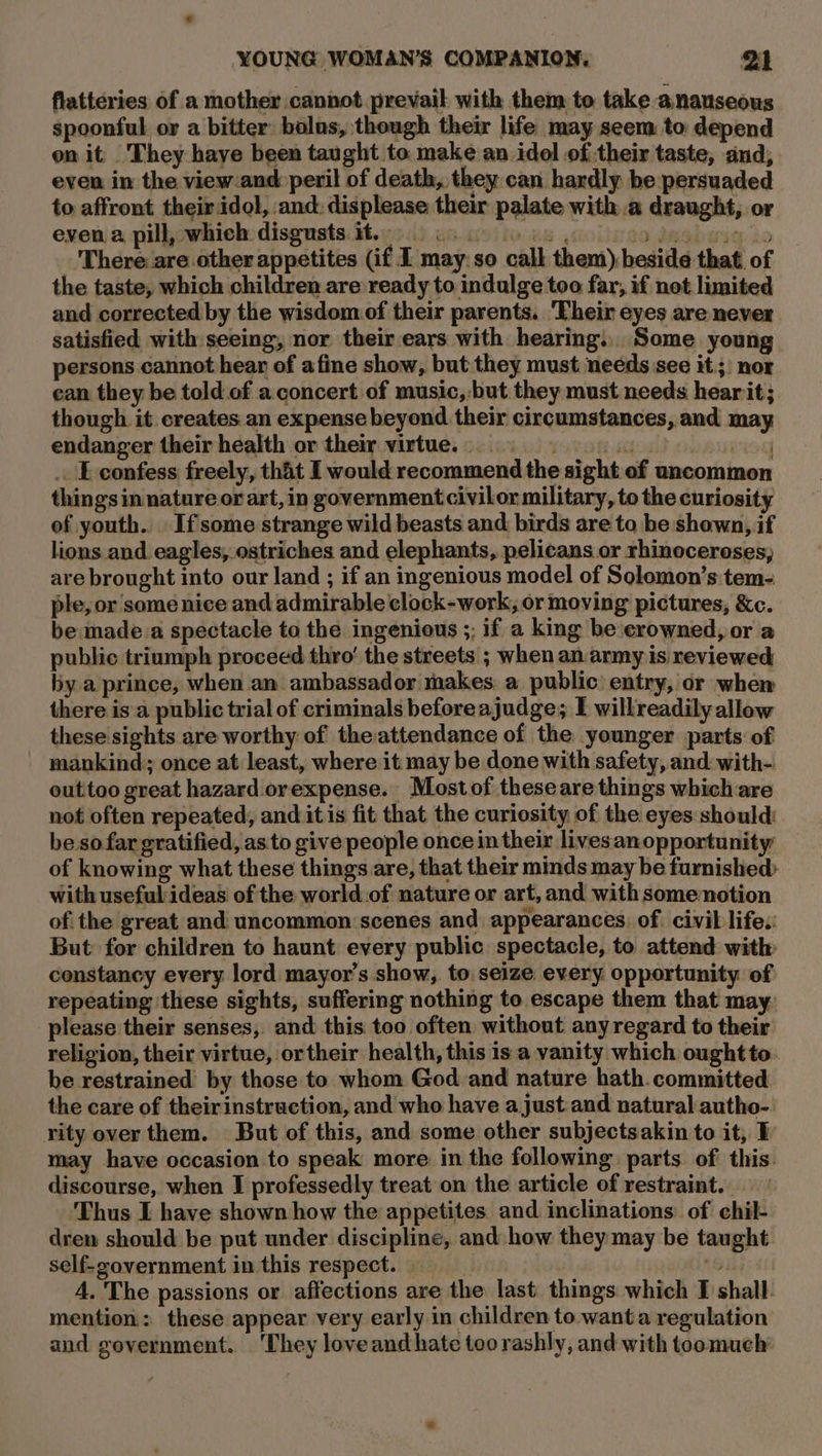 flatteries of a mother cannot prevail with them to take anauseous spoonful or a bitter bolus, though their life may seem to depend on it They have been taught to make an idol of their taste, and; even in the view:and peril of death, they can hardly be persuaded to affront their idol, and: displease their palate with a draught, or even a pill, which disgusts it. Gs 10 daebarig Lo ‘There are other appetites (if I may: so call them), beside that of the taste, which children are ready to indulge too far, if not limited and corrected by the wisdom of their parents. ‘Their eyes are never satisfied with seeing, nor their ears with hearing. Some young persons cannot hear of afine show, but they must needs see it. ;: nor ean they be told. of a.concert of music,:-but they must needs hearit; though it creates an expense beyond their circumstances, and ma endanger their health or their virtue. . L confess freely, that I would recommend the sight of uncommon things in nature or art, in government civilor military, to the curiosity of youth. . If some strange wild beasts and birds are to be shown, if lions and eagles, ostriches and elephants, pelicans or rhinoceroses, are brought into our land ; if an ingenious model of Solomon’s tem- ple, or some nice and admirable clock-work, or moving pictures, &amp;c. be made.a spectacle to the ingenious ;; if a king be crowned, or a public triumph proceed thro’ the streets ; when an army is reviewed by a prince, when an ambassador makes. a public entry, or when there isa public trial of criminals beforeajudge; I willreadily allow these sights are worthy of the attendance of the younger parts of mankind; once at least, where it. may be done with safety, and with- outtoo great hazard. orexpense. Mostof theseare things which are not often repeated, and itis fit that the curiosity of the eyes should: beso far gratified, as to give people once in their livesanopportunity of knowing what these things are, that their minds may be furnished with useful:ideas' of the world.of nature or art, and with somenotion ofthe great and uncommon scenes and appearances. of. civil life. But for children to haunt every public spectacle, to attend with: constancy every lord mayor’s show, to seize every opportunity of repeating ‘these sights, suffering nothing to escape them that may. please their senses, and this too often without any regard to their religion, their virtue, or their health, this is a vanity which oughtto. be restrained by those to whom God and nature hath.committed the care of theirinstruction, and who have a just.and natural autho-. rity over them. But of this, and some other subjectsakin to it, 1 may have occasion to speak more in the following. parts. of this. discourse, when I professedly treat on the article of restraint... Thus I have shown how the appetites and inclinations. of chil- dren should be put under discipline, and how they may be taught self-government in this respect. ah 6 4. The passions or affections are the last. things which I shall. mention: these appear very early in children to wanta regulation and government. They loveandhate too rashly, and with toomuch’