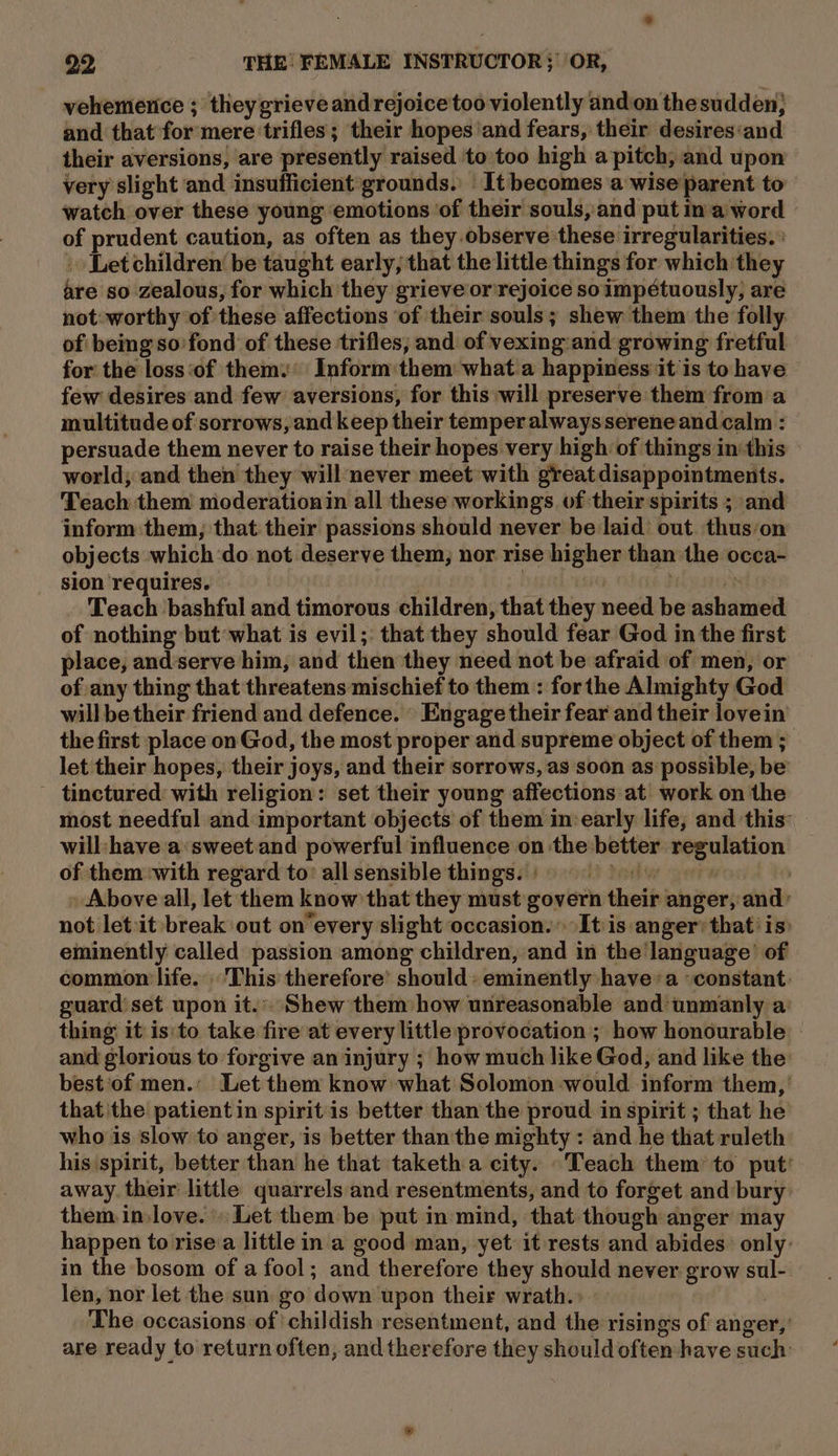 vehemenice ; they grieve and rejoice too violently and on thesudden; and that for mere ‘trifles; their hopes ‘and fears, their desires‘and their aversions, are presently raised to too high a pitch, and upon very slight and insufficient grounds. — It becomes a wise parent to watch over these young emotions ‘of their souls, and put m a word of prudent caution, as often as they.observe these irregularities. : . Letchildren be taught early; that the little things for which they are so zealous, for which they grieve or rejoice soimpétuously, are not: worthy of these affections ‘of their souls; shew them the folly. of being'so fond of these trifles, and of vexing:and growing fretful for the loss ‘of thems: Inform them what.a happiness it is to have few desires and few aversions, for this will preserve them froma multitude of sorrows, and keep their temper alwayssereneand calm : persuade them never to raise their hopes very high of things in this — world; and then they will never meet with great disappointments. Teach them moderationin all these workings of their spirits ; and inform them, that their passions should never be laid’ out. thuson objects which ‘do not deserve them; nor rise higher than the occa- sion requires. eres : 7D Teach bashful and timorous children, that they need be ashamed of nothing but what is evil;: that they should fear God in the first place, and’serve him, and then they need not be afraid of men, or of any thing that threatens mischief to them : forthe Almighty God will be their friend and defence. Engage their fear and their lovein the first place on God, the most proper and supreme object of them ; let their hopes, their joys, and their sorrows, as soon as possible, be tinctured with religion: set their young affections at work on the most needful and important objects of them in early life, and this: — will:/have a:‘sweet.and powerful influence on the better regulation of them with regard to’ allsensible things.) | Above all, let them know that they must govern their anger, and: not let :it break out onevery slight occasion. It is anger’ that’ is: eminently called passion among children, and in the language’ of common life. This therefore’ should: eminently havea ‘constant: guard'set upon it.:. Shew them how unreasonable and unmanly a: thing it is'to take fire at every little provocation; how honourable — and glorious to forgive an injury ; how much like God, and like the: best'‘of men.’ Let them know what Solomon would inform them, ’ that 'the patient in spiritis better than the proud in spirit ; that he who is slow to anger, is better than the mighty : and he that ruleth his spirit, better than he that taketh a city. .Teach them to put’ away. their little quarrels and resentments, and to forget and bury them in love. » Let them be put in mind, that though anger may happen to rise:a little in a good man, yet it rests and abides: only: in the bosom of a fool; and therefore they should never grow sul- len, nor let the sun go down upon their wrath.» » The occasions of childish resentment, and the risings of anger,’ are ready to return often, and therefore they should often have such’