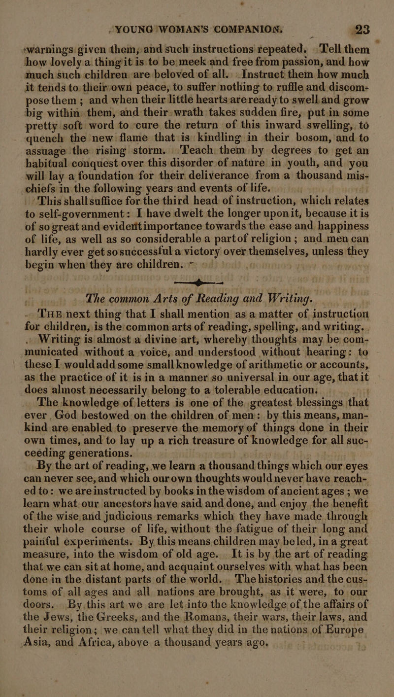 ‘warnings given them, and sucly instructions repeated, Tell them how lovely a. thing it is to be:meek and free from passion, and how much such children are beloved of all. Instruct them how much it tends to theirvown peace, to suffer nothing to ruffle and discom- pose them ; and when their little hearts areready to swell. and grow big withion them, and their: wrath takes sudden fire, put in some pretty soft word to ‘cure the return of this inward. swelling, to quench the new flame that is: kindling in their bosom, and to assuage the rising storm. ‘Teach. them by degrees to get an habitual conquest over this disorder of nature in youth, and you will lay a foundation for their deliverance from a thousand mis- ensere in the following years and events of life. ‘This shall suffice for the third head: of instruction, which relates to self-government: I have dwelt the longer uponit, because it is of so great and evideritimportance towards the ease and. happiness of life, as well as so considerable a partof religion; and men can hardly ever get sosuccesstul a waar over scavanadishcy unless they begin when mag are children. | ot The common Arts of Reading and Writing. THE next thing that I shall mention as a matter of instruction for children, is the:common arts of reading, spelling, and writing. . . Writing is almost a divine art, whereby thoughts may be com- municated without.a voice, and understood without hearing: to these 1 wouldaddsome small knowledge of arithmetic or accounts, as the practice of it is in a manner so universal in our age, that it — does almost necessarily belong to a tolerable education. The knowledge of letters is one of the greatest blessings that ever God bestowed on the children of mem: by this means, man- kind are enabled to preserve the memory of things done in their own times, and to lay up a rich treasure of knowledge for all suc- ceéding generations. By the art of reading, we learn a aun! things which our eyes can never see, and which our own thoughts would never have reach- ed to: we areinstructed by books in the wisdom of ancient ages ; we learn what our ancestors have said. and.done, and enjoy the benefit of the wise.and judicious remarks which they have made through their whole course of life, without the fatigue of their long Sad painful experiments. By this means children may beled, ina great measure, into the wisdom of old age. It is by the art of reading: that. we can sit at home, and acquaint ourselves with what has been done in the distant parts of the world. . The histories and the cus- toms of all ages and all nations are brought, as it were, to our doors.. By. this art we are let into the knowledge ofthe affairs of the Jews, the Greeks, and the Romans, their wars, their laws, and their religion; we.can tell what they did in the nations of Hoven, Asia, aieh Africa, above a thousand years ago.