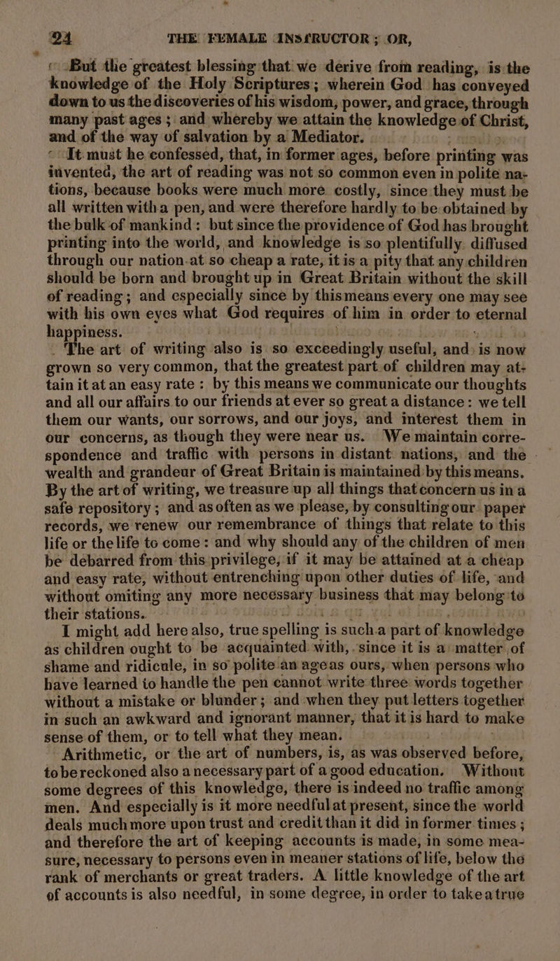 ‘But the greatest blessing that we derive from reading, is the knowledge of the Holy Scriptures; wherein God has conveyed down to us the discoveries of his wisdom, power, and grace, through many past ages ; and whereby we attain the knowledge of Christ, and of the way of salvation by a Mediator. | : &gt; Hite dose It must he confessed, that, in former ages, before printing was invented, the art of reading was not so common even in polite na+ tions, because books were much more. costly, since they must -be all written witha pen, and were therefore hardly to be obtained by the bulk of mankind: but since the providence of God has brought printing into the world, and knowledge is so plentifully. diffused through our nation.at.so cheap a rate, itis a pity that any children should be born and brought up in Great Britain without the skill of reading ; and especially since by thismeans every one may see with his own eyes what God requires of him in order to eternal happiness. bE | boo.0. es eohih de ; The art of writing also is so exceedingly useful, and: is now grown so very common, that the greatest part.of children may at- tain it at an easy rate : by this means we communicate our thoughts and all our affairs to our friends at ever so great a distance: we tell them our wants, our sorrows, and our joys, and interest them in our concerns, as though they were near us. We maintain corre- wealth and grandeur of Great Britain is maintained by this means. By the art of writing, we treasure up all things thatconcern us ina safe repository ; and as often as we please, by consulting our. paper records, we renew our remembrance of things that relate to this life or the life te come: and why should any of the children of men — be debarred from this privilege, if it may be attained at a cheap and easy rate, without entrenching upon other duties of life, and without omiting any more necessary business that may belong’to their stations. | pod doins.am, val atlas. kWwo I might add here also, true spelling is such.a part of knowledge as children ought to be acquainted with, .since it is a’ matter. of shame and ridicule, in so’ polite av ageas ours, when persons who have learned io handle the pen cannot write three words together without a mistake or blunder; and when they put letters together in such an awkward and ignorant manner, that it is hard to make sense of them, or to tell what they mean. . Arithmetic, or the art of numbers, is, as was observed before, to be reckoned also a necessary part of a good education. Without some degrees of this knowledge, there is indeed no traffic among men. And especially is it more needful at present, since the world deals much more upon trust and credit than it did in former times ; and therefore the art of keeping accounts is made, in some mea- sure; necessary to persons even in meaner stations of life, below the rank of merchants or great traders. A little knowledge of the art of accounts is also needful, in some degree, in order to takeatrue