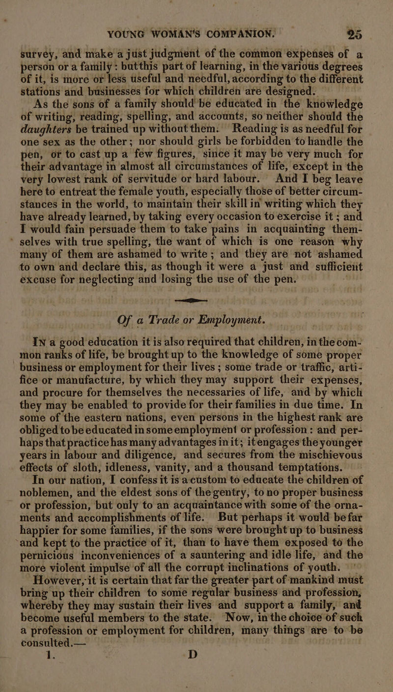 survey, and make a just judgment of the common expenses of a person or a family: butthis part of learning, in the variotis degrees of it, is more or less useful and needful, according to the different stations and businesses for which children are designed. As the sons of a family shouldbe educated in thé knowledge of writing, reading, spelling, and accounts, so neither should the daughters be trained up without them. Reading is as needful for one sex as the other; nor should girls be forbidden to handle the pen, or to cast up a few figures, since it may be very much for their advantage in almost all circumstances of life, except in the very lowest rank of servitude or hard labour. And I beg leave here to entreat the female youth, especially those of better circum- stances in the world, to maintain their skillin writing which they have already learned, by taking every occasion to exercise it ; and I would fain persuade them to take pains in acquainting them- ’ selves with true spelling, the want of which is one reason why many of them are ashamed to write ; and they are not ashamed to own and declare this, as though it were a just and sufficient excuse for neglecting and losing the use of the pen. 4 ois Of a Trade or Employment. IN a good education it is alsorequired that children, in the com- mon ranks of life, be brought up to the knowledge of some proper _ business or employment for their lives ; some trade or traffic, arti- fice or manufacture, by which they may support their expenses, and procure for themselves the necessaries of life, and by which they may be enabled to provide for their families in due time. In some of the eastern nations, even persons in the highest rank are obliged to be educated insome employment or profession: and per- haps that practice has many advantages init; itengages the younger years in labour and diligence, and secures from the mischievous effects of sloth, idleness, vanity, and a thousand temptations. In our nation, I confess it is accustom to educate the children of noblemen, and the eldest sons of the gentry, to no proper business or profession, but only to an acquaintance with some of the orna- ments and accomplishments of life. But perhaps it would be far happier for some families, if the sons were brought up to business ‘and kept to the practice of it, than to have them exposed to the pernicious inconveniences of a sauntering and idle life, and the more violent impulse of all the corrupt inclinations of youth. © _ However, it is certain that far the greater part of mankind must bring up their children to some regular business and profession, whereby they may sustain their lives and support a family, and become useful members to the state. Now, inthe choice of such a profession or employment for children, many things are to be consulted.— . e z D