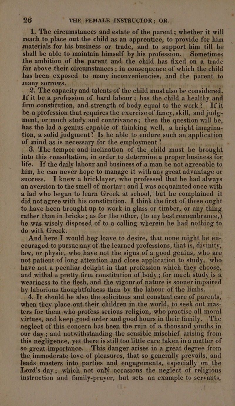 1. The circumstances and estate of the parent ; whether it will reach to. place out the child as an apprentice, to provide for him materials for his business or trade, and to support him till he shall be able to maintain himself by his profession.. Sometimes the ambition of the parent and. the child has fixed on a trade far above their circumstances ; in consequence of which the child has been. exposed to many inconveniencies, and the parent to many sorrows. ih pala ‘ wait -akcae _ 2. The capacity and talents-of the child mustalso be considered. If it be a profession of hard labour ; has the child a healthy. and firm constitution, and. strength of body equal to the work? If it be.a profession that requires the exercise of fancy, skill, and judg- ment, or much study;and contrivance; then the question will be, has the lad a genius capable of thinking well, a bright imagina- tion, a solid judgment? Is he able to endure such an application of mind as.is necessary for the employment? . atau 3. The temper and inclination of the child must be brought into this consultation, in order to determine a proper business for life. If the daily labour and business of a man be not agreeable to him, he can never hope to manage it with any great advantage or success. I knew a bricklayer, who professed that he had always an aversion to the smell of mortar: and I was acquainted once with a lad who began to learn Greek at school, but he complained it did not agree.with his constitution. I think the first of these ought to have been brought up to work in glass or timber, or any thing rather than in bricks ; as for the other, (to my best remembrance, ) he was. wisely disposed of to a calling wherein he had nothing to do with Greek. | si | ‘ | . And here I would beg leave to desire, that none might be en- couraged to pursue any of the learned professions, that is, divinity, law, or physic, who have not the signs of a good genius, who are not patient of long attention.and close application to study, who have not a peculiar delight in that profession which they choose, and withal a pretty firm constitution of body ; for much study is a weariness to the flesh, and the vigour.of nature is sooner impaired by laborious. thoughtfulness than by the labour of the limbs. .__. . 4. It should be also the,solicitous and. constant care of parents, when they place,out, their children in the world, to seek out mas- ters for them who profess serious religion, who practise all moral virtues, and keep good order and good hours in their family. The neglect of this concern has been the ruin of a thousand youths in our day; and notwithstanding the sensible mischief arising from. this negligence, yet there is still too little care taken in a matter of so great importance. This danger arises in a great degree from the immoderate love. of pleasures, that so generally prevails, and leads masters into parties and. engagements, especially on the Lord’s day ;. which not only occasions the neglect of religious instruction and family-prayer, but sets an example to servants,