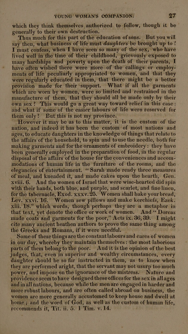 which they think themselves authorized to follow, though it be generally to their own destruction. Thus much for this part of the education of sons. But you will say then, what business of life must daughters be brought up to ? I must confess, when I have seen so many of the sex, ‘who have lived well in the time of their childhood, ‘grievously exposed to many hardships and poverty upon the death of their parents, I have often wished there were niore of the callings: or employ- ments of life peculiarly appropriated to women, and that they were regularly educated in them, that there might be a better provision made for their~support. What if all the garments which are worn by women, were so limited and restrained in the manufacture of them, that they should all bé made only by their own sex? This would go a great way toward relief in this case: and what if some of the easier labours of life were reserved for them only? But this is not my province. M8, ROB However it may be as to this matter, it is the custom of the nation, and indeed it has been the custom of most nations and ages, to educate daughters in the knowledge of things that relate to the affairs of the household, to spin and touse the needle, both for making garments and for the ornaments of embroidery: they have been generally employed in the preparation of food, in the regular disposal of the affairs of the house for the conveniences and accom- modations of human life in the furniture of the rooms, and the | elegancies of entertainment. “Sarah made ready three measures | of meal, and kneaded it, and made cakes upon the hearth, Gen. ‘xviii. 6. And the women of Israel that were wise-hearted did spin with their hands, both blue, and purple, and scarlet, and fine linen, for the tabernacle, Exod. xxxv. 25. Women shall bake your bread, - Lev. xxvi. 16. Women sew pillows and make kerchiefs, Ezek. xiii. 18.” which words, though perhaps they are a metaphor in that text, yet denote the office or work of women. And ‘ Dorcas made coats and garments for the poor,” Acts ix. 36, 39. I might cite many ancient heathen authors to prove the same thing among the Greeks and Romans, if it were needful. | ‘Some of these things are the constant labours and cares of women in our day, whereby they maintain themselves: the most laborious arts of them belong to the poor. - And it is the opinion of the best judges, that, even in superior and wealthy circumstances, every daughter should be so far instructed in them, as: to know when they are performed aright, that the servant may not usurp too much power, and impose on the ignorance of the mistress. Nature and providence seem tohave designed these offices for the sex in allages and inall nations, because while the men are engaged in harder and more robust labours, and are often called abroad on business, the women are more generally accustomed to keep house and dwell at home ; and the-word of God, as well as the custom of human life, recommends it, Tit. ii. 5. 1 Tim. v. 14.