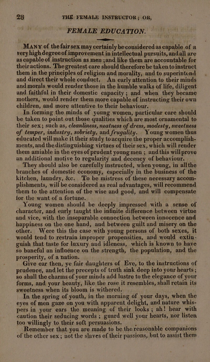 FEMALE EDUCATION. Many of the fair sex may certainly be considered as capable of a very high degree of improvement in intellectual pursuits, andall are as capable of instruction as men:;and like them are accountable for their actions. The greatest care should therefore be taken to instruct them in the principles of religion-and morality, and to superintend and direct their whole conduct. An early attention to their minds and morals would render those in the humble walks of life, diligent and faithful in their domestic capacity ; and. when they became mothers, would render them more capable of instructing their own children, and more attentive to their behaviour. . In forming the minds of young women, particular care should be taken to point out those qualities which are most ornamental to their sex; such as, cleanliness, neatness of dress, modesty, sweetness of temper, industry, sobriety, and frugality. Young women thus educated will make it their study toacquire the proper accomplish- ments, and the distinguishing virtues of their sex, which will render them amiable in the eyes of prudent young men ; and this will prove an additional motive to regularity and decency of behaviour. They should also be carefully instructed, when young, in allthe branches of domestic economy, especially in the business of the kitchen, laundry, &amp;c. . ‘To be mistress of these necessary accom- plishments, will be considered as real advantages, will recommend them to the attention of the wise and good, and will compensate for the want of a fortune. | Young women should be deeply impressed with a sense of character, and early taught the infinite difference between virtue and vice, with the inseparable connection between innocence and happiness on the one hand, and between guilt and misery on the other. Were this the case with young persons of both sexes, it would tend to restrain improper propensities, and would extin- guish that taste for luxury and idleness, which is known to have so baneful an influence on the strength, the population, and the prosperity, of a nation. : 3 Give ear then, ye fair daughters of Eve, to the instructions of prudence, and let the precepts of truth sink deep into your hearts ; so shall the charms of your minds add lustre to the elegance of your forms, and your beauty, like the rose it resembles, shall retain its ' sweetness when its bloom is withered. In the spring of youth, in the morning of your days, when the eyes of men gaze on you with apparent delight, and nature whis- pers in your ears the meaning of their looks ; ah! hear with caution their seducing words ; guard well your hearts, nor listen too willingly to their soft persuasions. __ Remember that, you are made to be the reasonable companions of the other sex; not the slaves of their passions, but to assist them