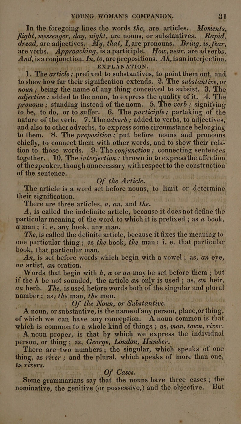 In the foregoing lines the words the, are articles.. Moments, flight, messenger, day, night, are nouns, or substantives. Rapid, dread, are adjectives. My, that, I, are pronouns. Bring, is, fear, are verbs. Approaching, | isa participle. How, near, are adverbs. And, isa conjunction. In, to, are prepositions. Ah, isan interjection. EXPLANATION. 1. The article ; prefixed to substantives, to point them out, and to shew how far their signification extends. 2. The substantive, or noun ; being the name of any thing conceived to subsist. 3. The adjective ; added to the noun, to express the quality of it. 4. The ‘pronoun; standing instead of the noun. 5. The verb ; signifying to be, to do, or to suffer. 6. The participle; partaking of the nature of the verb. 7.'The adverb; added to verbs, to adj Jectives, and also to other adverbs, to express some circumstance belonging to them. 8. The preposition; put before nouns and pronouns chiefly, to connect them with other words, and to shew their rela- tion to those words. 9. 'The conjunction ; connecting sentences together. 10, The interjection ; thrown in to express the affection of the speaker, though unnecessary with FPaRSG to the construction: of the sentence. Of the Article. The article is a word set before nouns, to limit or determine their signification. There are three articles, a, an, ani the. A, is called the aiiesniie iieles because it does not define the particular meaning of the word to which it is prefixed ; as a book, @ man; 1. e. any book, any man. The, is called the definite article, because it fixes the meaning to one particular thing ; as the book, the man; i, e. that particular book, that particular man. | An, is set before words which begin with a vowel ; as, an eye, an artist, an oration. . Words that begin with h, a or an may be set before them ; but if the h be not sounded, the article an only is used ; as, an heir, an herb. The, is used before words both of the singular and plaral number ; as, the man, the men. » . Of the Noun, or Substantive. “A noun, or rete is the name ofany person, place,or thing, of which we can have any conception. A noun common is ‘that. which is common to a whole kind of things ; as, man, town, river. _ A noun proper, is that by which we express the individual person, or thing ; as, George, London, Humber. — There are:two numbers; the singular, which speaks of one thing, as river ; and the plural, which speaks of more than one, as rivers. . . . ) Of Cases. ea grammarians say ‘that the nouns have three cases; the nominative, the genitive (or possessive,) and the objective. But