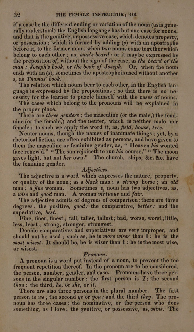 if a'case be the different ending or variation of the noun (asis gene- rally understood) the English language has but one case for nouns, and that is the genitive, or possessive case, which denotes property, or possession; which is formed by adding (s) with an apostrophe before it, to the former noun, when two nouns come together which belong to each other ; as, man’s beard: or it may be expressed b the preposition of, without the sign of the case, as the beard of the man ; Joseph’s book, or the book of Joseph. Or, when the noun ends with an (s), sometimes the apostrophe is used without another s, as Thomas’ book. | | , The relation which nouns bear to each other, in the English lan- guage is expressed by the prepositions ; so that there is no ne- cessity for the learner to puzzle himself with the cases of nouns. The cases which belong to the pronouns will be explained in the proper place. There are three genders. ; the masculine (or the male,) the femi- nine (or the female,) and the ueuter, which is neither male nor female ; to such we apply the word 7#, as, field, house, tree. Neuter nouns, though the names of inanimate things ; yet, by a rhetorical fiction, are often exhibited as persons, and have given to them the masculine or feminine gender, as, ‘“ Heaven his wonted face renew’d.” “ The sun rejoiceth to run fis course.” ** The moon gives light, but not her own.” ‘The church, ships, &amp;c. &amp;c. have the feminine gender. * | Adjectives. The adjective is a word which expresses the nature, property, or quality of the noun; as a black man; a strong horse ; an old man; a fine woman. Sometimes a noun has two adjectives, as, a wise and good man. A woman virtuous and fair. The adjective admits of degrees of comparison: there are three degrees ; the positive, good: the comparative, better: and the superlative, best. 5; Fine, finer, finest; tall, taller, tallest ; bad, worse, worst ; little, less, least ; strong, stronger, strongest. Double comparatives and superlatives are very improper, and should not be used ; such as, he is more wiser than I: he is the most wisest. It should be, he is wiser than I : he is the most wise, or wisest. | Pronoun. ne A pronoun is a word put instead of a noun, to prevent the too the person, number, gender, and case. Pronouns have three per- sons in the singular number: the first person is I; the second thou; the third, he, or she, or it. There are also three persons in the plural number. The first person is we ; the second ye or you; and the third they. The pro- noun has three cases: the nominative, or the person who does something, as I love; the genitive, or possessive, as, mine. The