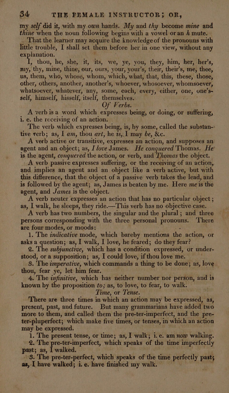 my self did it, with my own hands. My and thy become mine and thine when the noun following begins er a vowel or an / mute. That the learner may acquire the knowledge of the pronouns with little trouble, I shall set them before her in one view, without any ‘Wane , thou, he, she, it, its, we, ye, you, they, him, her, her’s, my, thy, mine, thine, our, ours, your, your’s, their, their’s, me, thee, ~ us, them, who, whose, whom, which, what, that, this, these, those, other, others, another, another’s, whoever, whosoever, whomsoever, whatsoever, whatever, any, some, each, every, cither, ha one’s- self, himself, hisself, “itself, themselves. ; OF Verbs. A verb isa word which expresses being, or doing, or suffering, 1. e. the receiving of an action. The verb which expresses being, is, by some, called the substan-’ tive verb; as, I am, thou art, he zs, I may be, &amp;c. A verb active or transitive, expresses an action, and supposes an: agent and an object; as, J love James. He conquered Thomas. He’ is the agent, conquered the action, or verb, and Thomas the object. A verb passive expresses suffering, or the receiving of an action, and implies an agent and an object like a verb active, but with this difference, that the object of a passive verb takes the lead, and is followed by the agent; as, James is beaten by me. Here me is the agent, and James is the object. A verb neuter expresses an action that has no particular object ; as, I walk, he sleeps, they ride-—This verb has no objective case. A verb has two numbers, the singular and the plural ; and three persons corresponding with the three personal pronouns. There | are four modes, or moods: 3 1. The indicative mode, which bareby mentions the action, or asks a question; as, I walk, I love, he feared; do they fear? 2. The subjunctive, which has a condition expressed, or under- stood, or a supposition; as, I could love, if thou love me. a. The i imperative, which commands a thing to be done; as, love thou, fear ye, let him fear. 4. The infinitive, which has neither number nor person, and 1s known by the proposition to; as, to love, to fear, to walk. Time, or Tense. There are three times in which an action may be expressed, as, present, past, and future. But many grammarians have added two more to them, and called them the pre-ter-imperfect, and the pre- ter-pluperfect; which make five times, or tenses, in which an action may be expressed. 1. The present tense, or time; as, I walk; i.e. am now walking. 2. The pre-ter-imperfect, which speaks of the time imperfectly past; as, | walked. ~8. The pre-ter-perfect, which speaks of the time perfectly pasts as, I have walked; i. e. have finished my walk.