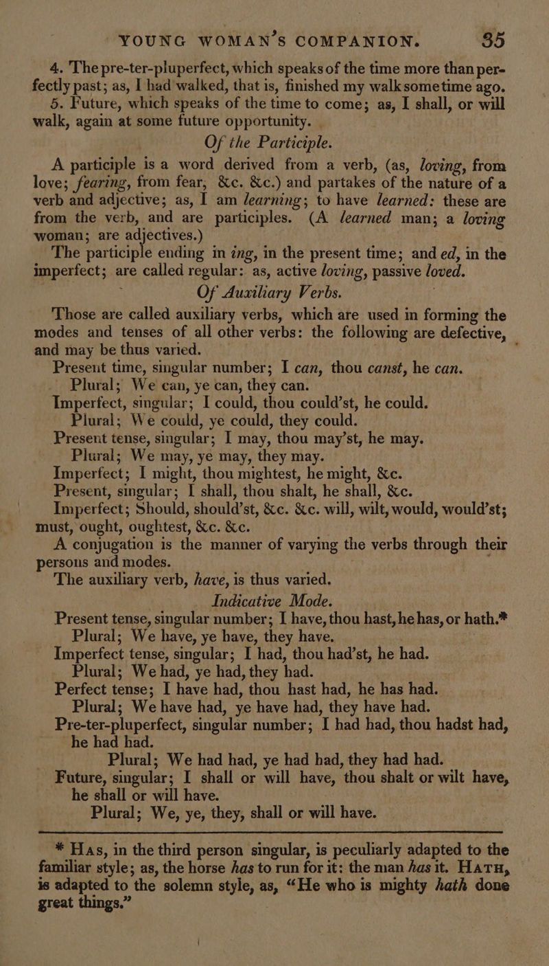 4. The pre-ter-pluperfect, which speaks of the time more than per- fectly past; as, I had walked, that is, finished my walksometime ago. 5. Future, which speaks of the time to come; as, I shall, or will walk, again at some future opportunity. Of the Participle. | A participle is a word derived from a verb, (as, loving, from love; fearing, from fear, &amp;c. &amp;c.) and partakes of the nature of a verb and adjective; as, I am dearning; to have learned: these are from the verb, and are participles. (A dearned man; a loving woman; are adjectives.) The participle ending in ing, in the present time; and ed, in the imperfect; are called regular: as, active loving, passive loved. ; Of Auxiliary Verbs. ; Those are called auxiliary verbs, which are used in forming the modes and tenses of all other verbs: the following are defective, and may be thus varied. ; Present time, smgular number; I can, thou canst, he can. Plural; We can, ye can, they can. Imperfect, singular; I could, thou could’st, he could. Plural; We could, ye could, they could. Present tense, singular; I may, thou may’st, he may. Plural; We may, ye may, they may. Imperfect; I might, thou mightest, he might, &amp;c. Present, singular; [ shall, thou shalt, he shall, &amp;c. Imperfect; Should, should’st, &amp;c. &amp;c. will, wilt, would, would’st; must, ought, oughtest, &amp;c. &amp;c. | A conjugation is the manner of varying the verbs through their persons andmodes. | : The auxiliary verb, have, is thus varied. Indicative Mode. : Present tense, singular number; I have, thou hast, he has, or hath.* Plural; We have, ye have, they have. dea Imperfect tense, singular; I had, thou had’st, he had. Plural; We had, ye had, they had. Perfect tense; I have had, thou hast had, he has had. Plural; We have had, ye have had, they have had. Pre-ter-pluperfect, singular number; I had had, thou hadst had, he had had. Plural; We had had, ye had had, they had had. | Future, smgular; I shall or will have, thou shalt or wilt have, he shall or will have. 7 Plural; We, ye, they, shall or will have. * Has, in the third person singular, is peculiarly adapted to the familiar style; as, the horse has to run for it: the man Aas it. Hatu, is adapted to the solemn style, as, “He who is mighty hath done great things.”