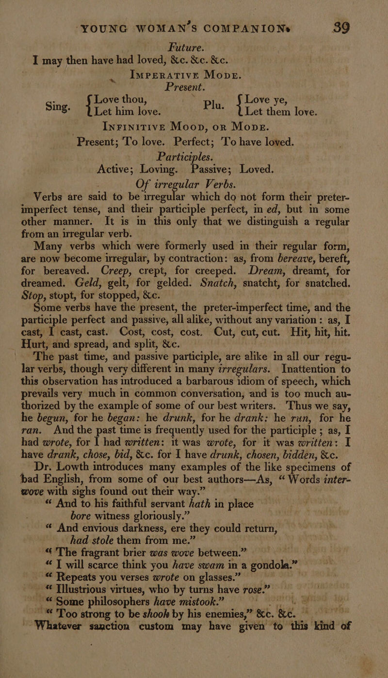Future. I may then have had loved, &amp;c. &amp;c. &amp;c. IMPERATIVE Mope. Present. 7 : Love thou, ‘Ss Love ye, Sing. Let him love. Plu. Let them love. | InrinitivE Moop, or Mops. Present; To love. Perfect; To have loved. Participles. Active; Loving. Passive; Loved. Of irregular Verbs. Verbs are said to be wregular which do not form their preter- imperfect tense, and their participle perfect, med, but in some other manner. It is in this only that we distinguish a regular from an irregular verb. Many verbs which were formerly used in their regular form, are now become iuregular, by contraction: as, from bereave, bereft, for bereaved. Creep, crept, for creeped. Dream, dreamt, for dreamed. Geld, gelt, for gelded. Snatch, snatcht, for snatched. Stop, stupt, for stopped, &amp;c. Some verbs have the present, the preter-imperfect time, and the participle perfect and passive, all alike, without any variation : as, I cast, I cast, cast. Cost, cost, cost. Cut, cut, cut. Hit, hit, hit. 7 Hurt, and spread, and split, &amp;e. |. The past time, and passive participle, are alike in all our regu- lar verbs, though very different in many ¢rregulars. Inattention to this observation has introduced a barbarous idiom of speech, which prevails very much in common conversation, and is too much au- thorized by the example of some of our best writers. Thus we say, he begun, for he began: he drunk, for he drank: he run, for he ran. And the past time is frequently used for the participle ; as, I had wrote, for | had written: it was wrote, for it was written: I have drank, chose, bid, &amp;c. for I have drunk, chosen, bidden, &amp;c. Dr. Lowth introduces many examples of the like specimens of bad English, from some of our best authors—As, “ Words inter- wove with sighs found out their way.” | “ And to his faithful servant hath in place bore witness gloriously.” | “ And envious darkness, ere they could return, had stole them from me.’ “The fragrant brier was wove between.” “ | will scarce think you have swam in a gondola.” m, “ Repeats you verses wrote on glasses.” _ Tilustrious virtues, who by turns have rose.” © Some philosophers have mistook.” ty a ae __“ Too strong to be shook by his enemies,” Ke. ke. sn all Whatever sanction custom may have given ‘to this kind of
