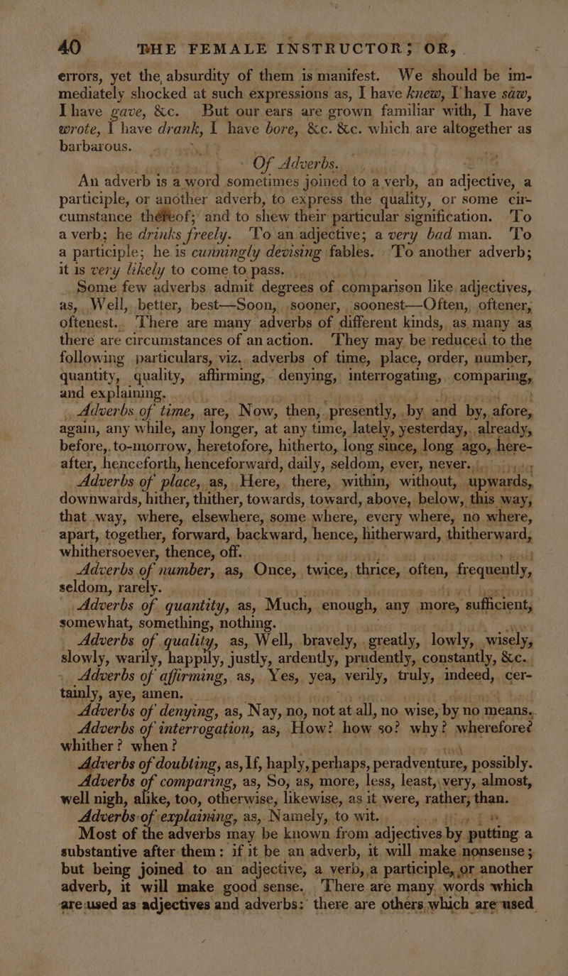 errors, yet the, absurdity of them is manifest. We should be im- mediately shocked at such expressions as, I have knew, Uhave saw, Ihave gave, &amp;c. But our ears are grown familiar with, I have wrote, Pave drank, I have bore, &amp;c. 8c. which, are altogether as barbarous. Of Adverbs. | An adverb is a word sometimes joined to a.verb, an adjective, a participle, or another adverb, to express the quality, or some cu- cumstance théPeof;’ and to shew their particular signification. ‘To a verb; he drinks freely. To an adjective; a very bad man. 'To a participle; he is cunningly devising fables. To another adverb; it Is very likely to come to pass. Some few adverbs admit degrees of comparison like. adjectives, as, Well, better, best—Soon, sooner, soonest—Often,, oftener, oftenest.. There are many adverbs of ‘different kinds, as many as there are circumstances of an action. They may be reduced to the following particulars, viz.. adverbs of time, place, order, number, quantity, quality, affirming, - denying, interrogating, COMPAKINSs and explaining. | Adver bs of time, are, N ow, then, ‘presently, . by ond. by, afore, again, any while, any longer, at any time, lately, yesterday, . already, before,. to-morrow, heretofore, hitherto, long since, long ago, here- after, henceforth, henceforward, daily, seldom, ever, never... .,. Adverbs of place,. as, Here, there, within, without, “upwards, downwards, hither, thither, towards, toward, above, below,, this way, that way, where, elsewhere; some where, every where, no where, apart, together, forward, backward, hence, | hitherward, thitherward, whithersoever, thence, off. Adverbs of number, as, Once, twice, thrice, often, SoamenT seldom, rarely. _ “Adverbs of quantity, as, Much, ‘enough, any more, ‘suflicrentj somewhat, something, nothing. | Adverbs of quality, as, Well, bravely, . greatly, ra wisely, slowly, warily, happily, justly, ardently, prudently, constantly, Xe... Adverbs of affirming, as, Yes, Yea, verily, truly, nS cer- tainly, aye, amen. | Adverbs of denying, as, Nay, no, not at all, no wise, byn no means.. Adverbs ie interrogation, as, How! how. so? why. wherefore? whither? when? Adverbs of doubting, as, If, haply, perhaps, ead lh ne possibly. Adverbs of comparing, as, So, as, more, less, least, very, almost, well nigh, alike, too, otherwise, likewise, as it were, rather, than. Adverbs: of. explaining, as, Namely, to wit. ae Most of the adverbs may be known from adjectives bg putting a substantive after them: if it be an adverb, it will make nonsense ; but being jomed to an adjective, a verb, a participle,, or another adverb, it will make good sense. There are many words which are; used as adjectives and adverbs: there. are others. which. are-used.