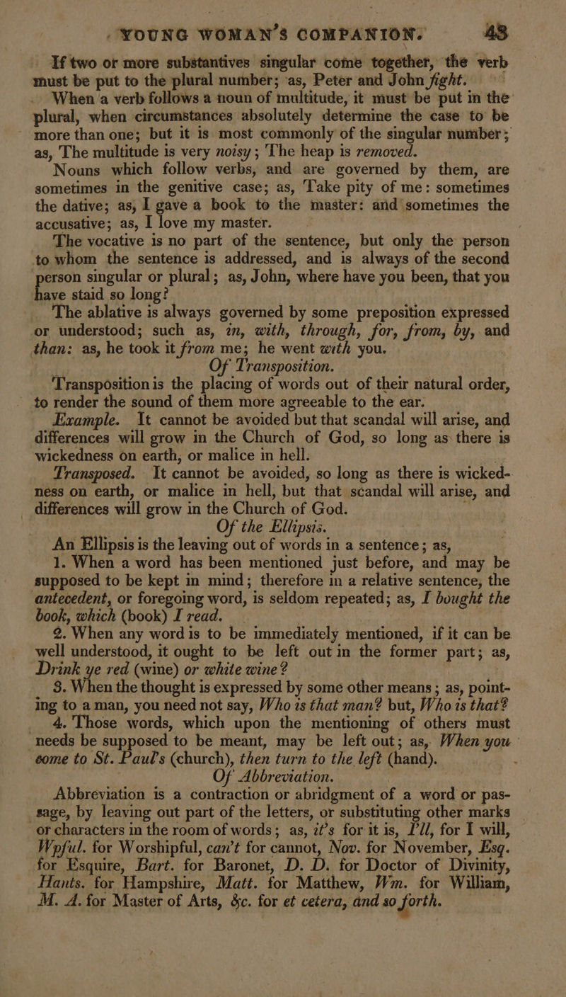 _ If two or more substantives singular come together, the verb must be put to the plural number; ‘as, Peter and John fight. When a verb follows a noun of multitude, it must be put in the plural, when circumstances absolutely determine the case to be ~ more than one; but it is most commonly of the singular number; as, The multitude is very noisy ; The heap 1s removed. Nouns which follow verbs, and are governed by them, are sometimes in the genitive case; as, Take pity of me: sometimes the dative; as, I gave a book to the master: and sometimes the accusative; as, I love my master. The vocative is no part of the sentence, but only the person to whom the sentence is addressed, and is always of the second erson singular or plural; as, John, where have you been, that you ave staid so long? The ablative is always governed by some preposition expressed or understood; such as, in, with, through, for, from, by, and than: as, he took it from me; he went with you. | j Of Transposition. Transposition is the placing of words out of their natural order, to render the sound of them more agreeable to the ear. Example. It cannot be avoided but that scandal will arise, and differences will grow in the Church of God, so long as: there is wickedness On earth, or malice in hell. . Transposed. It cannot be avoided, so long as there is wicked- ness on earth, or malice in hell, but that scandal will arise, and differences will grow in the Church of God. | Of the Ellipsis. An Ellipsis is the leaving out of words in a sentence; as, 1. When a word has been mentioned just before, and may be supposed to be kept in mind; therefore im a relative sentence, the antecedent, or foregoing word, is seldom repeated; as, I bought the book, which (book) I read. B 2. When any word is to be immediately mentioned, if it can be. well understood, it ought to be left out in the former part; as, Drink ye red (wine) or white wine? | 8. When the thought is expressed by some other means ; as, point- ing to aman, you need not say, Who 1s that man? but, Who is that? _ 4. Those words, which upon the mentioning of others must needs be supposed to be meant, may be left out; as, When you come to St. Paul’s (church), then turn to the left (hand). Of Abbreviation. ! Abbreviation is a contraction or abridgment of a word or pas- sage, by leaving out part of the letters, or substituting other marks or characters in the room of words; as, it’s for it is, I'd, for 1 will, Wpful. for Worshipful, can’t for cannot, Nov. for November, Esq. for Esquire, Bart. for Baronet, D. D. for Doctor of Divinity, Hants. for Hampshire, Matt. for Matthew, Wm. for William, M. A. for Master of Arts, &c. for et cetera, and so forth.