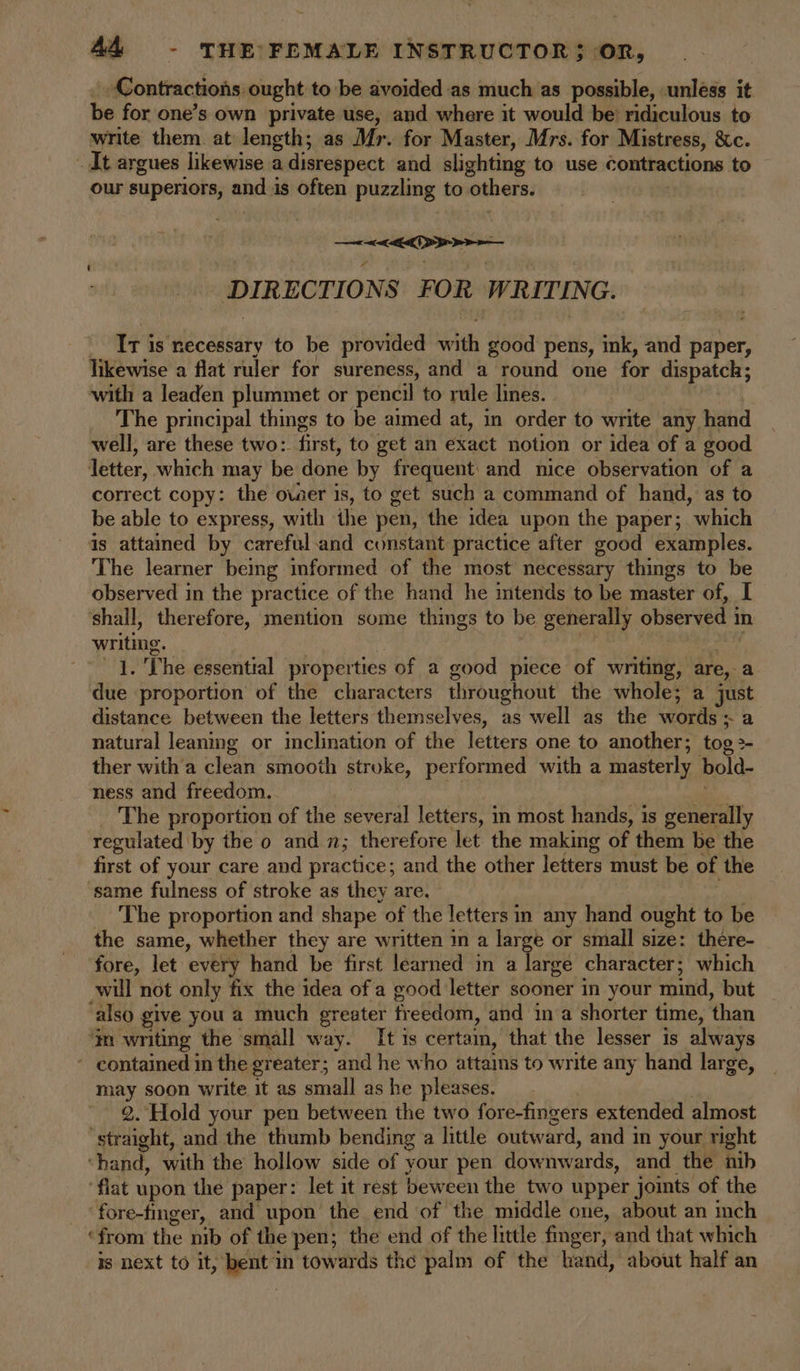 Contractions: ought to be avoided as much as possible, unless it be for one’s own private use, and where it would be’ ridiculous to write them. at length; as Mr. for Master, Mrs. for Mistress, &amp;c. _ It argues likewise a disrespect and slighting to use contractions to our superiors, aicdal is often puzzling to others: &lt;&gt; DIRECTI ONS FOR WRITING, _ Tris necessary to be provided iti good pens, ink, and paper, likewise a flat ruler for sureness, and a round one for dispatch; with a leaden plummet or pencil to rule lines. The principal things to be aimed at, in order to write any hand well, are these two: first, to get an exact notion or idea of a good letter, which may be done by frequent: and nice observation of a correct copy: the ower is, to get such a command of hand, as to be able to express, with the pen, the idea upon the paper; which is attained by careful-and constant practice after good examples. The learner being informed of the most necessary things to be observed in the practice of the hand he intends to be master of, I ‘shall, therefore, mention some things to be generally observed i in yes . The essential properties of a good piece of wring; are, a aie. proportion of the characters throughout the whole; a just distance between the letters themselves, as well as the words: . natural leaning or inclination of the letters one to another; tog2- ther with’a clean smooth stroke, performed with a masterly bold- ness and freedom. The proportion of the several letters, i in most hands, is generally regulated by the 0 and n; therefore let the making of them be the first of your care and practice; and the other letters must be of the ‘same fulness of stroke as they are. The proportion and shape of the letters in any hand ought to be the same, whether they are written in a large or small size: there- fore, let every hand be first learned in a large character; which will not only fix the idea ofa good letter sooner in your mind, but ‘also give you a much greater freedom, and in a shorter time, ‘than ‘jn writing the small way. It is certain, that the lesser is always ~ contained in the greater; and he who attains to write any hand large, may soon write it as small as he pleases. 2. Hold your pen between the two fore-fingers extended almost ‘straight, and the thumb bending a little outward, and in your right ‘hand, with the hollow side of your pen downwards, and the nib ‘flat upon the paper: let it rest beween the two upper joints of the fore-finger, and upon the end of the middle one, about an inch ‘from the nib of the pen; the end of the little finger, and that which is next to it, bent in towards the palm of the band, about half an