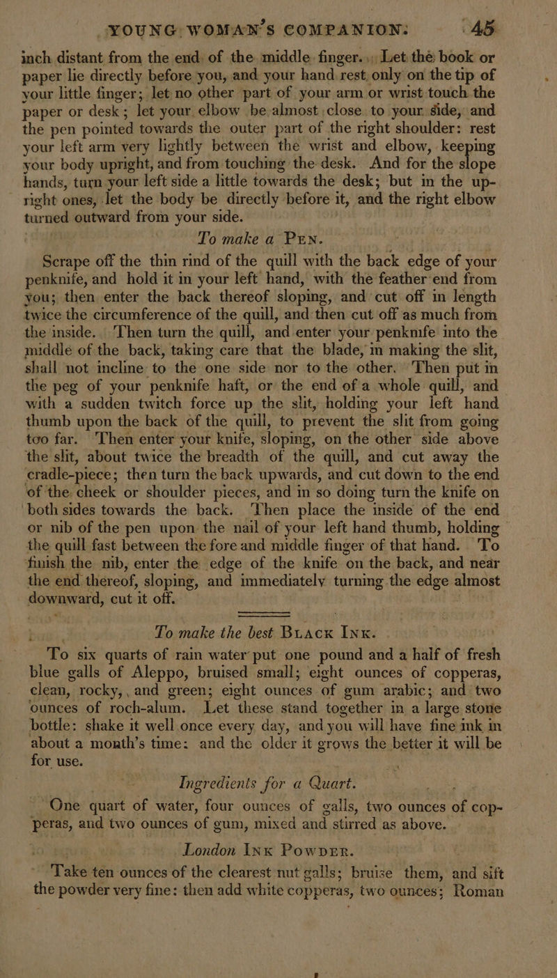 inch distant from the end. of the middle. finger. ,, Let the: book or paper lie directly before you, and your hand rest; only on the tip of your little finger; let no other part of your arm or wrist touch. the paper or desk; let your elbow be almost close to your. side, and the pen pointed towards the outer part of the right shoulder: rest your left arm very lightly between the wrist and elbow, . Reepiig your body upright, and from touching the desk. And for the slope hands, turn your left side a little towards the desk; but in the up- ~ right ones, let the body be directly before it, and the right elbow tur tee outward from your side. To make a PEN. hes off the thin rind of the quill with the back edge of your penknife, and hold it in your left hand, with the feather'end from you; then enter the back thereof sloping, and cut off in length twice the circumference of the quill, and then cut off as much from the inside. Then turn the quill, and enter your penknife into the middle of the back, taking care that the blade, m making the slit, shall not incline to the one side nor to the other. Then put in the peg of your penknife haft, or the end of a whole quill, and with a sudden twitch force up the slit, holding your left hand thumb upon the back of the quill, to prevent the slit from going too far. Then enter your knife, sloping, on the other side above the slit, about twice the breadth of the quill, and cut away the cradle-piece; then turn the back upwards, and cut down to the end of the cheek or shoulder pieces, and im so doing turn the knife on both sides towards the back. Then place the inside of the end or nib of the pen upon the nail of your left hand thumb, holding the quill fast between the fore and middle finger of that hand. To finish the nib, enter the edge of the knife on the back, and near the end thereof, sloping, and immediately turning the edge almost Seporense al cut it off. bie To make the best Buacx Inx. To six quarts of rain water put one pound and a half of fresh blue galls of Aleppo, bruised small; eight ounces of copperas, clean, rocky,, and green; eight ounces. of gum arabic; and two ounces of roch-alum. Let these stand together in a large stone bottle: shake it well once every day, and you will have fine ink m about a month’s time: and the older it grows the better it will be for use. | Ingredients for a Quart. ~ One quart of water, four ounces of galls, two ounces of cop- peras, and two ounces bf gum, mixed and stirred as above. London INK PownveEr. Take ten ounces of the clearest nut galls; bruise them, ahd sift the powder very fine: then add white copperas, two ounces; Roman