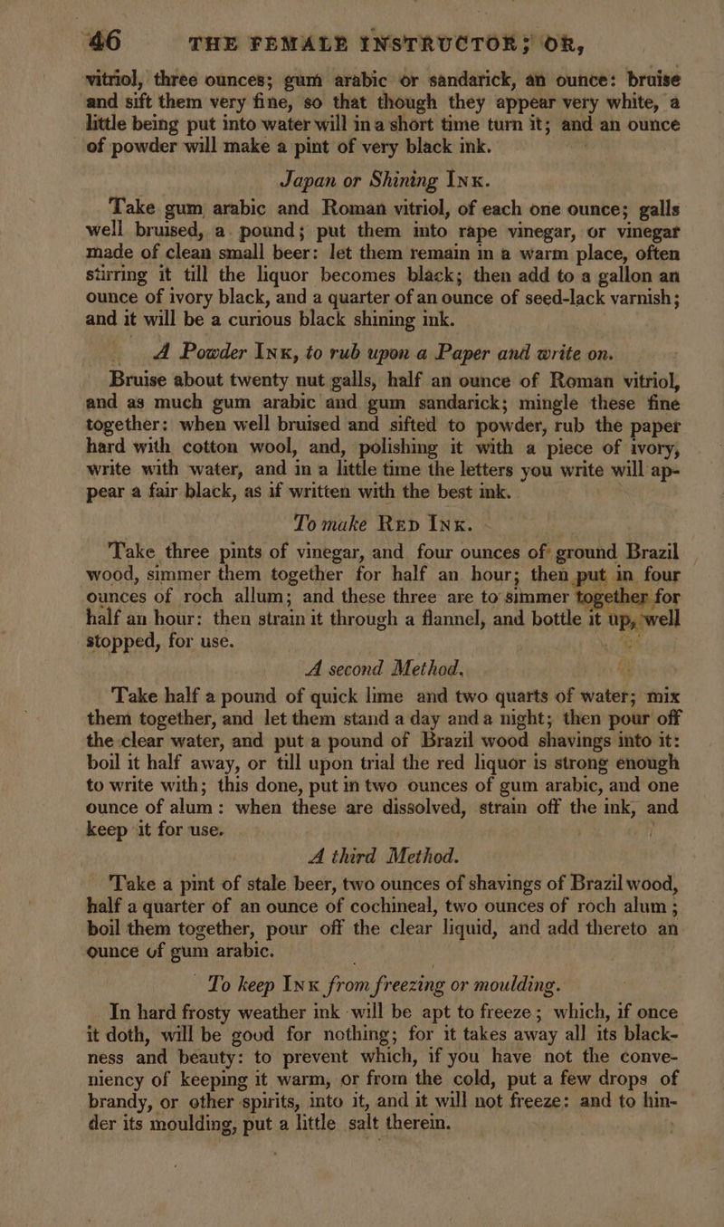 vitriol, three ounces; gum arabic or sandarick, an ounce: bruise and sift them very fine, so that though they appear very white, a little being put into water will ina short time turn it; ‘wed an ounce _ of powder will make a pint of very black ink. Japan or Shining Inx. Take gum arabic and Roman vitriol, of each one ounce; galls well bruised, a pound; put them mto rape vinegar, or vinegar made of clean small beer: let them remain in a warm place, often stirring it till the liquor becomes black; then add to a gallon an ounce of ivory black, and a quarter of an ounce of seed-lack varnish ; and it will be a curious black shining ink. A Powder Inx, to rub upon a Paper and write on. Bruise about twenty nut galls, half an ounce of Roman vitriol, and as much gum arabic and gum sandarick; mingle these fine together: when well bruised and sifted to powder, rub the paper hard with cotton wool, and, polishing it with a piece of ivory, write with water, and in a little time the letters you write will ap- pear a fair black, as if written with the best ink. To make Rep Inx. Take three pints of vinegar, and four ounces of ground Brazil wood, simmer them together for half an hour; then. see four ounces of roch allum; and these three are to simmer ether for half an hour: then strain it through a flannel, and bottle it eel a for use. A second Method. Take half a pound of quick lime and two quarts of waters mix them together, and let them stand a day anda night; then pour off the clear water, and put a pound of Brazil wood shavings into it: boil it half away, or till upon trial the red liquor is strong enough to write with; this done, put in two ounces of gum arabic, and one ounce of alum: when these are dissolved, strain off the ink, and keep ‘it for use. A third Method. Take a pint of stale beer, two ounces of shavings of Brazil wood, half a quarter of an ounce of cochineal, two ounces of roch alum ; boil them together, pour off the clear liquid, and add thereto an ounce of ts arabic. To keep Inx ae freezing or moulding. In hard frosty weather ink will be apt to freeze ; eich if once it doth, will be good for nothing; for it takes away all its black- ness and beauty: to prevent which, if you have not the conve- niency of keeping it warm, or from the cold, put a few drops of brandy, or other spirits, into it, and it will not freeze; and to sae der its moulding, put a little salt therein.