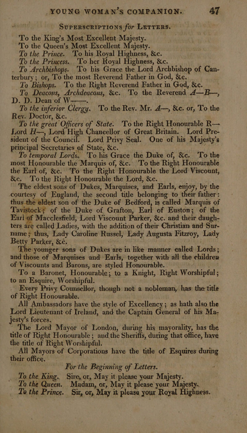 SUPERSCRIPTIONS for LETTERS. : To the King’s Most Excellent Majesty. To the Queen’s Most Excellent Majesty. To the Prince. 'To his Royal Highness, &c. To the Princess. 'To her Royal Highness, &c. . Lo Archbishops. ‘To his Grace the Lord Archbishop of Can- terbury ; or, To the most Reverend Father in God, &c. To Bishops. 'To the Right Reverend Father in Ged, &c. To Deacons, Archdeacons, &c. To the Reverend 4—B—, D. D. Dean of W--—. | per To the inferior Clergy. 'To the Rey. Mr. A—, &e. or, To the Rev. Doctor, &c. _ To the great Officers of State. To the Right Honourable R— Lord H-—, Lord High Chancellor of Great Britain. Lord Pre- sident of the Council. Lord Privy Seal. One of his Majesty’s principal Secretaries of State, &c. _ ye To temporal Lords. 'To his Grace the Duke of, &c. To the most Honourable the Marquis of, &c. To the Right Honourable the Earl of, &c. ‘T'o the Right Honourable the Lord Viscount, &c. ‘To the Right Honourable the Lord, &c. The eldest sons of Dukes, Marquises, and Earls, enjoy, by the courtesy of England, the second title belonging to their father: thus-the eldest son of the Duke of Bedford, ts called Marquis of Tavistocky of the Duke of Grafton, Earl of Euston; of the Earl of Macclesfield, Lord Viscount Parker, &c. and their daugh- ters are called Ladies, with the addition of their Christian and Sur- name ; thus, Lady Caroline Russel, Lady Augusta Fitzroy, Lady Betty Parker, &¢. | ee The younger sons of Dukes are in like manner ealled Lords ; and these of Marquises and Earls, together with all the children of Viscounts and Barons, are styled Honourable. Bie To a Baronet, Honourable; to a Knight, Right Worshipful ; to an Esquire, Worshipful. | Every Privy Counsellor, though not a nobleman, has: the title of Right Honourable. ya | All Ambassadors have the style of Excellency; as hath also the Lord Lieutenant of Ireland, and the Captain General of his Ma- jesty’s forces. 2 he 3 ~The Lord Mayor of London, during his mayorality, has the title of Right Honourable ; and the Sheriffs, during that office, have the title of Right Worshipful. _ All Mayors of Corporations have the title of Esquires during their office. For the Beginning of Fetters. _ Lo the King. Sire, or, May it please your Majesty. Lo the Queen. Madam, or, May it please your Majesty, _ do the Prince. Sit, or, May it please your Royal Highness. —