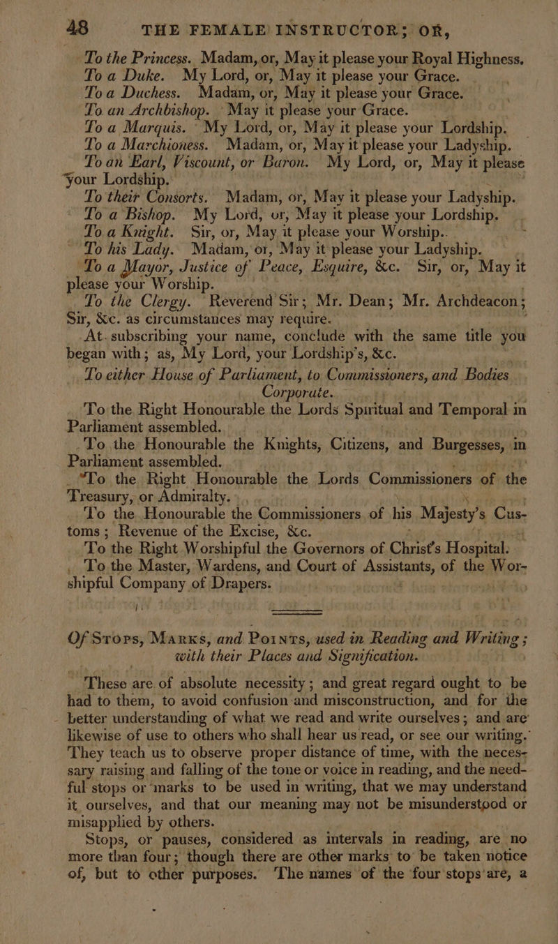 To the Princess. Madam, or, May it please your Royal Highness. To a Duke. My Lord, or, May it please your Grace. To a Duchess. Madam, or, May it please your Grace. To. an Archbishop. “May it please your Grace. To a Marquis. ‘My Lord, or, May it please your Lordship. To a Marchioness. Madam, or, May it please your Ladyship. To an Earl, Viscount, or Baron: My Lord, or, May it please your Lordship. To their Consorts. Madam, or, May it please your Ladyship. To a Bishop. My Lord, vr, May it please your Lordship. Loa Knight. Sir, or, May it please your Worship.. To his Lady. Matam, or, May it please your Ladyship. Toa Mayor, Justice e of Peace, Esquire, &c. Sir, or, May it please your Worship. _ To the Clergy. “Reverend Sir; Mr. Dean; Mr. Archdeacon ; Sir, &c. as circumstances may sas | At. subscribing your name, conclude with the same title you began with; as, My Lord, your Lordship’s, &c. Lo pr el House of Parliament, to C omunissioners, and Bodies Corpor ute. To the Right Honourable the Lords Spiritual and Temporal in Parliament assembled. To the Honourable the Knights, Citizens, ‘and Burgesses, m Parliament assembled. “To the Right Honourable the Lords. Commissioners of the Treasury, or Admiralty. To the Honourable the Commissioners of his Majesty’ S Cus: toms; Revenue of the Excise, &c. To the Right Worshipful the Governors of Christ's Hospital: To the Master, Wardens, and Court of sasaia aad of the Wor- shipful Company. of Drapers. ) | I oe a Of Srors, Marks, and Points, used in Reading and Writing ; with their Places and Signification. rH to hese are of absolute necessity ; and great regard ought to be had to them, to avoid confusion and niisconstruction, and for the - better understanding of what we read and write ourselves; and are’ likewise of use to others who shall hear us read, or see our writing. They teach us to observe proper distance of time, with the meces- sary raising and falling of the tone or voice in reading, and the need- ful stops or ‘marks to be used in writing, that we may understand it ourselves, and that our meaning may not be misunderstood or misapplied by others. Stops, or pauses, considered as intervals in reading, are no more than four; though there are Other marks’ to’ be taken notice of, but to other purposes. The names ‘of the four'stops’are, a