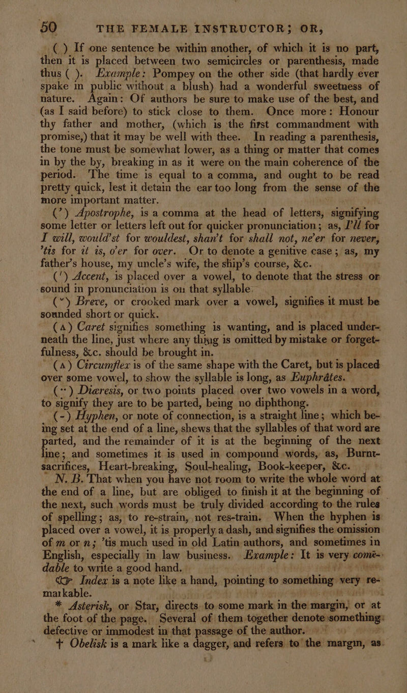 %, then it is placed between two semicircles or parenthesis, made thus ( ). Example: Pompey on the other side (that hardly ever spake in public without a blush) had a wonderful sweetness of nature. Again: Of authors be sure to make use of the best, and (as I said before) to stick close to them. Once more: Honour thy father and mother, (which is ‘the first commandment with promise,) that it may be well with thee. In reading a parenthesis, the tone must. be somewhat lower, as a thing or matter that comes in by the by, breaking in as it were on the main coherence of the period. 'The time is equal to a comma, and ought to be read pretty quick, lest it detain the ear too long from the sense of the more important matter. (’) Apostrophe, is a comma at the head of leaem signifying some letter or letters left out for quicker pronunciation ; as, I’U/ for I will, would’st for wouldest, shan’t for shall not, ne’er for never, tts for at as, o'er for over. ‘Or to denote a genitive case ; as, my father’s house, my uncle’s wife, the ship’s course, &amp;c. (') Accent, is placed over a vowel, to denote that the stress OF (“) Breve, or crooked mark over a vowel, aigniice it must be sounded short or quick. (4) Caret signifies something is wanting, and is plated! iidlaas neath the line, just where any thing 1s omitted by mistake or forget- fulness, &amp;c. should be brought in. (a) Circumflex is of the same shape with the Caret, but is placed over some vowel, to show the syllable is long, as Euphrates. con Diaresis, or two points placed over two vowels in a word, - to signify they are to be parted, being no diphthong. (-) Hyphen, or note of connection, is a straight line ; which be- ing set at i the end of a line, shews that the syllables of that word are parted, and the remainder of it is at the beginning of the next lime; and sometimes it is used in compound words, as, Burnt- sacrifices, Heart-breaking, Soul-healing, Book-keeper, &amp;c. 7 N. B. That when you have not room to write ‘the whole word at: the end of a line, but are obliged to finish it at the beginning of — the next, such words must be truly divided according to the rules of spelling ; ; as, to re-strain, not res-tram. When the hyphen is placed over a vowel, it is properly a dash, and signifies the omission of m or n; ’tis much used in old Latin authors, and sometimes in English, especially in law business.. Evample: It is very! come~: dable to write a good hand. bP 33 iN ke Index is a note like a hand, pernting to something vey s re- markable. 4 * Asterisk, or Star, directs to some mark in the margin, or at the foot of the page. Several of them together ee defective or immodest i in that passage of the author. | | + Obelisk is a mark like a “— and refers to’ the margin, as