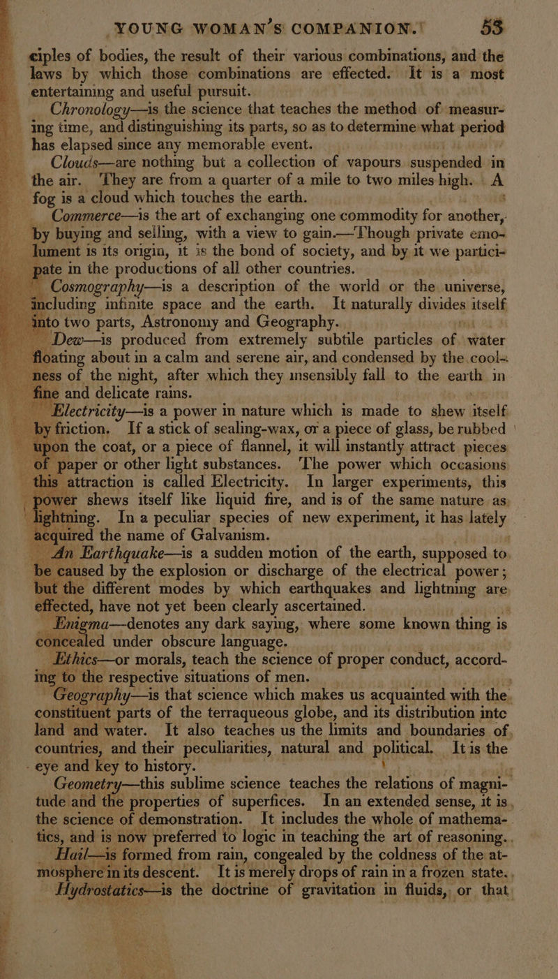 ciples of bodies, the result of their various combinations, and the laws by which those combinations are effected. It is a most entertaining and useful pursuit. | Chronology—is the science that teaches the method of measur- Ing time, and distinguishing its parts, so as to determine what yeaea has elapsed since any memorable event. _ _ Clouds—are nothmg but a collection of vapours suspended in _ the air. ‘They are from a quarter of a mile to two miles high. A _ fog is a cloud which touches the earth. c Commerce—is the art of exchanging one commodity for another, by buying and selling, with a view to gain——Though private emo- ‘ee dument 1 is its origin, it is the bond of society, and by it we partici- pate in the productions of all other countries. _ __ Cosmography—is a description of the world or the universe, cay ncluding infinite space and the earth. It naturally dinides atself into two parts, Astronomy and Geography. — Dew—is produced from extremely subtile particles of. biter as - floating about in a calm and serene air, and condensed by the .cool= ness of the night, after which they insensibly fall to the ear is in - fine and delicate rains. Rae _ Electrictty—is a power in nature which is made to shew itself _ by friction, If a stick of sealing-wax, or a piece of glass, be rubbed | 1 upon the coat, or a piece of flannel, it will instantly attract pieces of paper or other light substances. ‘The power which occasions ° this | attraction is called Electricity, In larger experiments, this ; power shews itself like liquid fire, and is of the same nature as. Hebiting. In a peculiar species of new experiment, it has lately acquired the name of Galvanism. ox An Earthquake—is a sudden motion of the earth, supposed to. be caused by the explosion or discharge of the electrical power ; but the different modes by which earthquakes and lightning are ef fected, have not yet been clearly ascertained. Enigma—denotes any dark saying, where some known thing is is concealed under obscure language. Ethics—or morals, teach the science of proper ‘canditict accord- ing | to the respective situations of men. Geography—is that science which makes us acquainted with the : constituent parts of the terraqueous globe, and its distribution inte land and water. It also teaches us the limits and boundaries of, countries, and their peculiarities, natural and political. It is the eye and key to history. : As Geometry—this sublime science teaches the relations of magni- tude and the properties of superfices. In an extended sense, it is, the science of demonstration. It includes the whole of mathema-. tics, and is now preferred to logic in teaching the art of reasoning. -Hail—is formed from rain, congealed by the coldness of the at- eet its descent. qti is He drops of rain in a Pesy state., Be a ae ae ge ee Sr