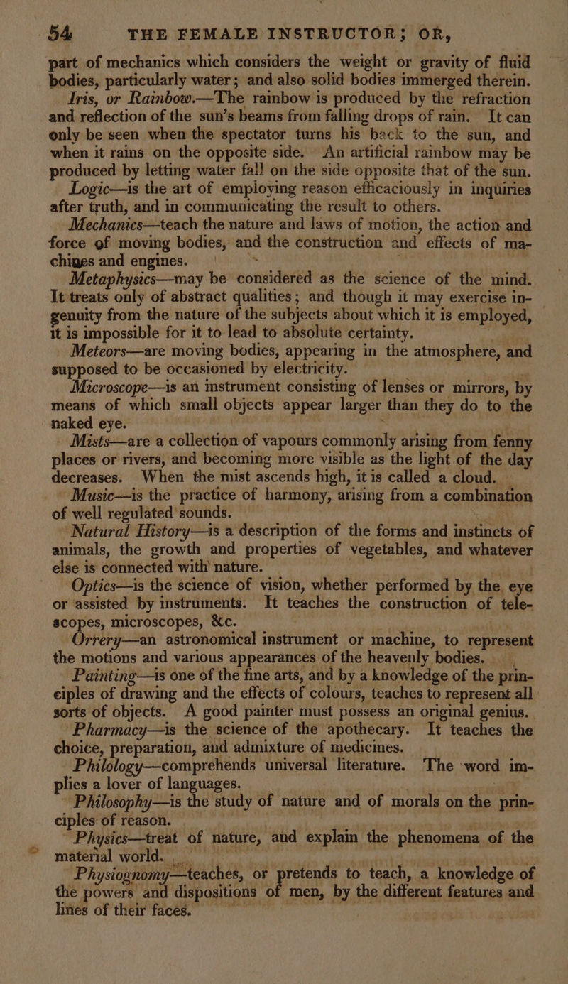 part of mechanics which considers the weight or gravity of fluid bodies, particularly water; and also solid bodies immerged therein. Iris, or Rainbow.—The rainbow is produced by the refraction and reflection of the sun’s beams from falling drops of ram. It can only be seen when the spectator turns his back to the sun, and when it rains on the opposite side. An artificial rainbow may be produced by letting water fal! on the side opposite that of the sun. . Logic—is the art of employing reason eflicaciously in inquiries after truth, and in communicating the result to others. Mechanics—teach the nature and laws of motion, the action and force of moving bodies, and the construction and effects of ma- chiges and engines. § = = ~* hia Metaphysics—-may be considered as the science of the mind. It treats only of abstract qualities; and though it may exercise in- enuity from the nature of the subjects about which it is employed, It is impossible for it to lead to absolute certainty. _ fore Meteors—are moving bodies, appearing in the atmosphere, and supposed to be occasioned by electricity. Microscope—is an instrument consisting of lenses or mirrors, by means of which small objects appear larger than they do to the naked eye. , , , _ Mists—are a collection of vapours commonly arising from fenny places or rivers, and becoming more visible as the light of the day decreases. When the mist ascends high, it is called a cloud. Music—is the practice of harmony, arising from a combination of well regulated sounds. | He Natural History—is a description of the forms and instincts of animals, the growth and properties of vegetables, and whatever | else is connected with nature. | eae Optics—is the science of vision, whether performed by the, eye or assisted by instruments. It teaches the construction of tele- scopes, microscopes, &amp;c. | - Orrery—an astronomical instrument or machine, to represent the motions and various appearances of the heavenly bodies. _ Painting—is one of the fine arts, and by a knowledge of the prin- ciples of drawing and the effects of colours, teaches to represent all sorts of objects. A good painter must possess an original genius. Pharmacy—is the science of the apothecary. It teaches the choice, preparation, and admixture of medicines. Philology—comprehends universal literature. The word im- plies a lover of languages. } | Philosophy—is the study of nature and of morals on the prin- ciples of reason. — | im | Physics—treat of nature, and explain the phenomena. of the material world. 3 ath ld re Physiognomy—teaches, or pretends to teach, a knowledge of the powers and dispositions of men, by the different features and lines of their faces. A Beate A