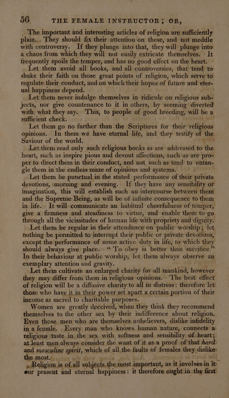 The important and interesting articles of religion are sufficieritly plain... They should fix their attention on these, and not meddle with controversy. If they plunge into that, they will plunge into a chaos from which they will not easily extricate themselves. It tbe quently spoils the temper, and has no good effect on the heart. Let them avoid all books, and all controversies, that tend to: shake their faith on those great points of religion, which serve to’ regulate their conduct, and on which their Rept s of future and eter- nal happiness depend. Let them never indulge themselves in ridicule on religious aul jects, nor give countenance to it in others, by seeming diverted’ with; what they say. This, to people of good breeding, will oe a sufficient check. Let them go no further than the Scriptures for heir’ rtllsfous opinions. In them we have eternal life, and they iti ot ne Saviour of the world. f Let them read only such religious books as are addressed to the heart, such as inspire pious and devout affections, such ‘as’are pro- per to direct them in their.conduct, and not such as tend’ to entan- gle them in the endless maze of opinious and systems. Let them be punctual in the stated performance of their private devotions, :morning and evening. If they have any sensibility or imagination, this will establish such an intercourse between them and the Supreme Being, as will be of infinite consequence to them in life. _ It will communicate an habitual cheerfulness of temper, give a firmness and steadiness to virtue, and enable them to go through all the vicissitudes of human life with propriety and dignity. Let them be regular in their attendance on public: worship ; ‘let nothing be permitted to interrupt their public. or private devotions, except the performance of some active duty in life, to which they should always give: place. .“ To obey is better than sacrifice.” In their behaviour at public worship, let them always’ observe an exemplary attention and gravity. Let them cultivate an enlarged charity for all mankind, howeber they may-differ from them in religious opmions. ‘The best’ effect of religion will be a diffusive charity to all im distress: therefore let those who have it in their power set apart a certain portion of their income as sacred to charitable purposes. Women are greatly deceived, when they think they recommend themselves to the other sex by their difference about religion. Even those, men who are themselves unbelievers, dislike infidelity in a female. , Every man who knows human nature, connects: a religious | taste in, the sex, with softness and sensibility. of hearts atleast men. always: consider the want of it as.a proof .of that hard: and masculine spirit, which. of < all, the faults of fenvales wey. dishke: the most... boy ampatt 443 OFT » Religion is of.all subjects, theanost a ebaskent as sit t itaed in it eur present and eternal happiness: it therefore ought in» oth first!