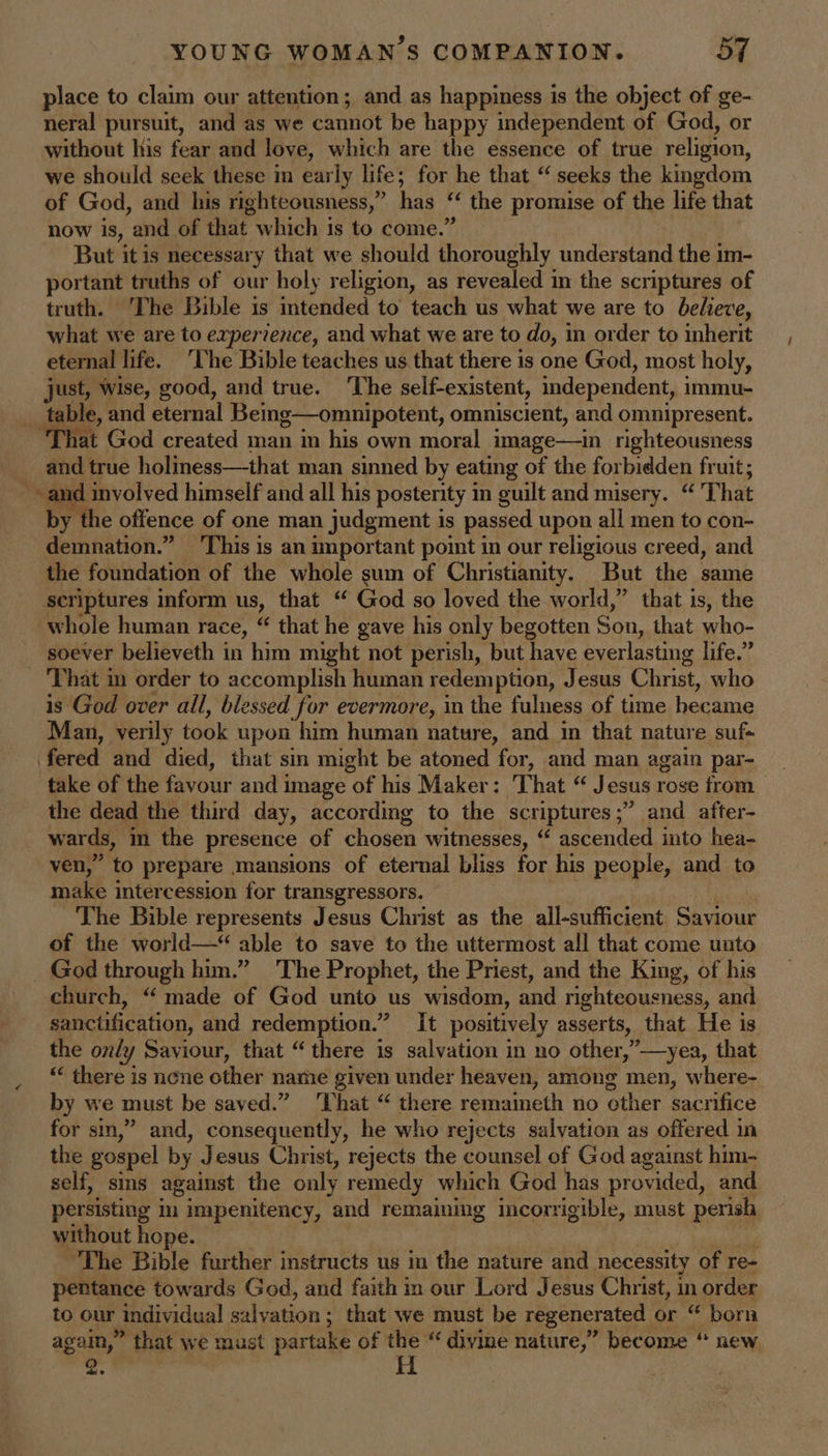 place to claim our attention; and as happiness is the object of ge- neral pursuit, and as we cannot be happy independent of God, or without his fear and love, which are the essence of true religion, we should seek these im early life; for he that “ seeks the kingdom of God, and his righteousness,” has “ < the promise of the life that now is, and of that which is to come.’ But itis necessary that we should iisiouahdy understand the im- portant truths of our holy religion, as revealed im the scriptures of truth. ‘The Bible is intended to teach us what we are to believe, what we are to experience, and what we are to do, in order to inherit eternal life. ‘Che Bible teaches us that there is one God, most holy, just, wise, good, and true. ‘The seif-existent, independent, immu- table, and eternal Being—omnipotent, omniscient, and omnipresent. I God created man in his own moral image—in righteousness a. and true holiness—that man sinned by eating of the forbidden fruit; ~ and involved himself and all his posterity in guilt and misery. “ That by ‘the offence of one man judgment is passed upon all men to con- demnation.” ‘This is an important point in our religious creed, and the foundation of the whole sum of Christianity. But the same scriptures inform us, that “ God so loved the world,” that is, the whole human race, “ that he gave his only begotten Son, that who- soever believeth in him might not perish, but have everlasting life.’ That in order to accomplish human redemption, Jesus Christ, who is God over all, blessed for evermore, in the fulness of time hecame Man, verily took upon him human nature, and in that nature suf- fered and died, that sin might be atoned for, and man again par- take of the favour and i image of his Maker: That “ Jesus rose from the dead the third day, according to the scriptures;” and after- wards, in the presence of chosen witnesses, “ ascended into hea- ven,” to prepare mansions of eternal bliss for his people, and to make intercession for transgressors. The Bible represents Jesus Christ as the all-sufficient ee of the world—“ able to save to the uttermost all that come unto God through him.” The Prophet, the Priest, and the King, of his church, “‘ made of God unto us wisdom, and righteousness, and sanctification, and redemption.” It positively asserts, that He is the only Saviour, that “there is salvation in no other,”—yea, that there is nene other name given under heaven, among men, where- by we must be saved.” ‘That “ there remaineth no other sacrifice for sin,” and, consequently, he who rejects salvation as offered in the gospel by Jesus Christ, rejects the counsel of God against him- self, sins against the only remedy which God has provided, and persisting i impenitency, ‘and remaining incorrigible, must perish without hope. The Bible further instructs us im the nature and necessity of re- pentance towards God, and faith in our Lord Jesus Christ, in order to our Andividual salvation; that we must be regenerated or “ born ageHy ” that We must par take of the “ divine nature,” become “ new
