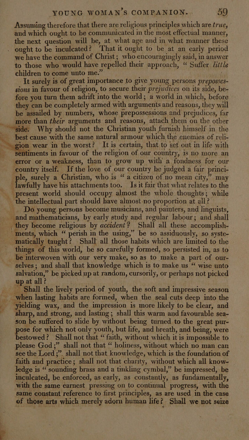 Assuming therefore that there are religious principles which are true, and which ought to be communicated in the most effectual manner, the next question will be, at what age and in what manner these ought to be inculcated? That it ought to be at an early period we have the command of Christ; who encouragingly said, in answer to those who would have repelled their approach, “ Suffer ttle children to come unto me.” } It surely is of great importance to give young persons preposses- sions in favour of religion, to secure their prejudices on its side, be- fore you turn them adrift into the world; a world in which, before they can be completely armed with arguments and reasons, they will be assailed by numbers, whose prepossessions and prejudices, far more than their arguments and reasons, attach them on the other best cause with the same natural armour which the enemies of reli- gion wear in the worst? It is certain, that to set out in life with entiments in favour of the religion of our country, is no more an error or a weakness, than to grow up with a fondness for our country itself. If the love of our country be judged a fair princi- ple, surely a Christian, who is “ a citizen of no mean city,” may 4 Fawstully have his attachments too. Is it fair that what relates to the the intellectual part should have almost-no proportion at all? — Do young persuns become musicians, and painters, and linguists, _and mathematicians, by early study and regular labour; and shall _ they become religious by accident? Shall all these accomplish- “ments, which “ perish in the using,” be so assiduously, so syste- things of this world, be so carefully formed, so persisted in, as to selves; and shall that knowledge which is to make us “ wise unto salvation,” be picked up at random, cursorily, or perhaps not picked up at all? | } _ Shall the lively period of youth, the soft and impressive season when lasting habits are formed, when the seal cuts deep into the yielding wax, and the impression is more likely to be clear, and sharp, and strong, and lasting; shall this warm and favourable sea- son be suffered to slide by without being turned to the great pur- pose for which not only youth, but life, and breath, and being, were bestowed? Shall not that “ faith, without which it is impossible to please God;” shall not that “ holiness, without which no man can see the Lord ;”. shall not that knowledge, which is the foundation of faith and practice; shall not that charity, without which all know- ledge is “ sounding brass and a tinkling cymbal,” be impressed, be inculcated, be enforced, as early, as constantly, as fundamentally, with the same earnest pressing on to continual progress, with the same constant reference to first principles, as are used in the case of those arts which merely adorn human life? Shall we not seize