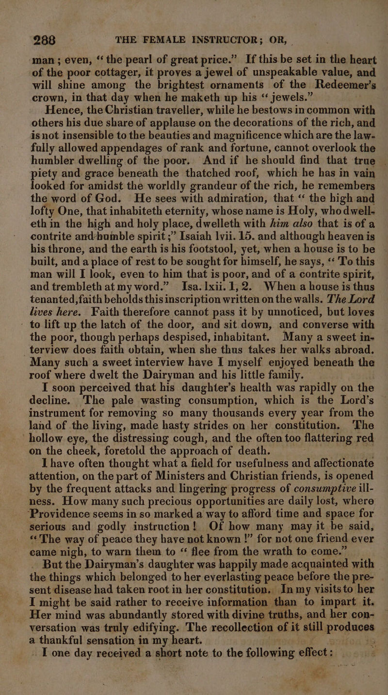 man ; even, ‘the pearl of great price.” If this be set in the heart of the poor cottager, it proves a jewel of unspeakable value, and will shine among the brightest ornaments of the Redeemer’s crown, in that day when he maketh up his ‘‘ jewels.” | Hence, the Christian traveller, while he bestows incommon with others his due share of applause on the decorations of the rich, and is not insensible to the beauties and magnificence which are the law- fully allowed appendages of rank and fortune, cannot overlook the humbler dwelling of the poor. And if he should find that true _ piety and grace beneath the thatched roof, which he has in vain looked for amidst the worldly grandeur of the rich, he remembers the word of God. He sees with admiration, that “ the high and lofty One, that inhabiteth eternity, whose name is Holy, whodwell- eth in the high and holy place, dwelleth with him also that is of a contrite and*humble spirit ;” Isaiah lvii. 15. and although heaven is his throne, and the earth is his footstool, yet, when a house is to be built, and a place of rest to be sought for himself, he says, “ 'To this man will I look, even to him that is poor, and of a contrite spirit, and trembleth at my word.” Isa. xii. 1, 2. When a house is thus tenanted,faith beholds this inscription written on the walls. The Lord lives here. Faith therefore cannot pass it by unnoticed, but loves - to lift up the latch of the door, and sit down, and converse with the poor, though perhaps despised, inhabitant. Many a sweet in- _terview does faith obtain, when she thus takes her walks abroad. Many such a sweet interview have I myself enjoyed beneath the roof where dwelt the Dairyman and his little family. I soon perceived that his daughter’s health was rapidly on the decline. The pale wasting consumption, which is the Lord’s instrument for removing so many thousands every year from the land of the living, made hasty strides on her constitution. The hollow eye, the distressing cough, and the often too flattering red on the cheek, foretold the approach of death. A etiee I have often thought what a field for usefulness and affectionate attention, on the part of Ministers and Christian friends, is opened by the frequent attacks and lingering progress of consumptive ill- ness. How many such precious opportunities are daily lost, where ‘Providence seems in so marked a way to afford time and space for serious and godly instruction! Of how many may it be said, «The way of peace they have not known !” for not one friend ever came nigh, to warn them to “ flee from the wrath to come.” But the Dairyman’s daughter was happily made acquainted with the things which belonged to her everlasting peace before the pre- sent disease had taken root in her constitution, In my visitsto her I might be said rather to receive information than to impart it, Her mind was abundantly stored with divine truths, and her con- versation was truly edifying. The recollection of it still produces a thankful sensation in my heart. : a % iG . T one day received a short note to the following effect: | i. het ef