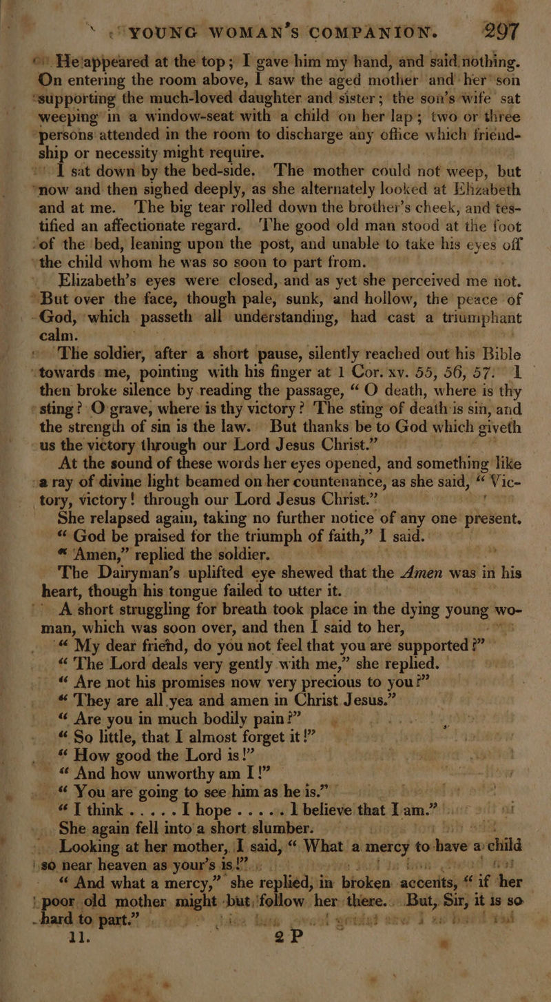 2 ‘ .YOUNG WOMAN’s COMPANION. 207 ©. Helappeared at the top; I gave him my hand, and said nothing. On entering the room above, | saw the aged mother! ‘and! heFsoh “supporting the much-loved daughter and sister ; the son’s wife sat weeping’ in a window-seat with a child on her lap; two or three persons attended in the room to discharge any office which friend- ship or necessity might require. I sat down by the bed-side.. The mother could not weep, but now and then sighed deeply, as she alternately looked at Ehzabeth and at me. The big tear rolled down the brother’s cheek, and tes- tified an affectionate regard. ‘The good old man stood at the foot ‘of the bed, leaning upon the post, and unable to take his eyes off the child whom he was so soon to part from. Elizabeth’s eyes were closed, and as yet she perceived me not. * But over the face, though pale, sunk, and hollow, the peace of sm ‘which | -passeth all under standing, had cast a triumphant calm. ‘The soldier, after a short | pause, silently reached out his Bible “towards: me, pointing with his finger at 1 Cor. xv. 55, 56,57: 1 then broke silence by reading the passage, “ O death, where’ is thy sting? O grave, where is thy victory? ‘The sting of deathis sin, and the strength of sin is the law. But thanks be to God which giveth us the victory through our Lord Jesus Christ.” At the sound of these words her eyes opened, and something like va ray of divine light beamed on her countenance, as she said, “ ‘Vic- tory, victory! through our Lord Jesus Christ.” She relapsed again, taking no further notice of any one present. “ God be praised for the triumph of faith,” I said. *« ‘Amen,’ replied the soldier. The Dairyman’s uplifted eye shewed that the dimen was in his heart, though his tongue failed to utter it. A short struggling for breath took place in the dying hin wo- man, which was soon over, and then [ said to her, '“ My dear frichd, do you not feel that you are supported ” « The Lord deals \ very gently with me,” she replied. “« Are not his promises now very precious to yous v « They are all yea and amen in Christ Jesus.” “ Are you in much bodily pain!” “ So little, that I almost forget it!” __ How good the Lord is!” “ And how unworthy am I! _ “ You are going to see him as he is.” bye) ote “Tthink..... I hope . . 1 believe that Tam.” pil _ She again fell into’a short ‘slumber. R _ Looking at her mother, I said, “ What a. mercy to hi a) child $0 near heaven as your’ 8 as! Slag has tea “ And what a mercy,” “she replied, in bicken: dabersl “ if her Bee old mother might - ‘Dut! itoBow her: there... But, Sir, it is sO nnd 50, ta : pe ee | - t Wertig? Sew a 2 bat sh t pad at Pp. - i) F ; # |