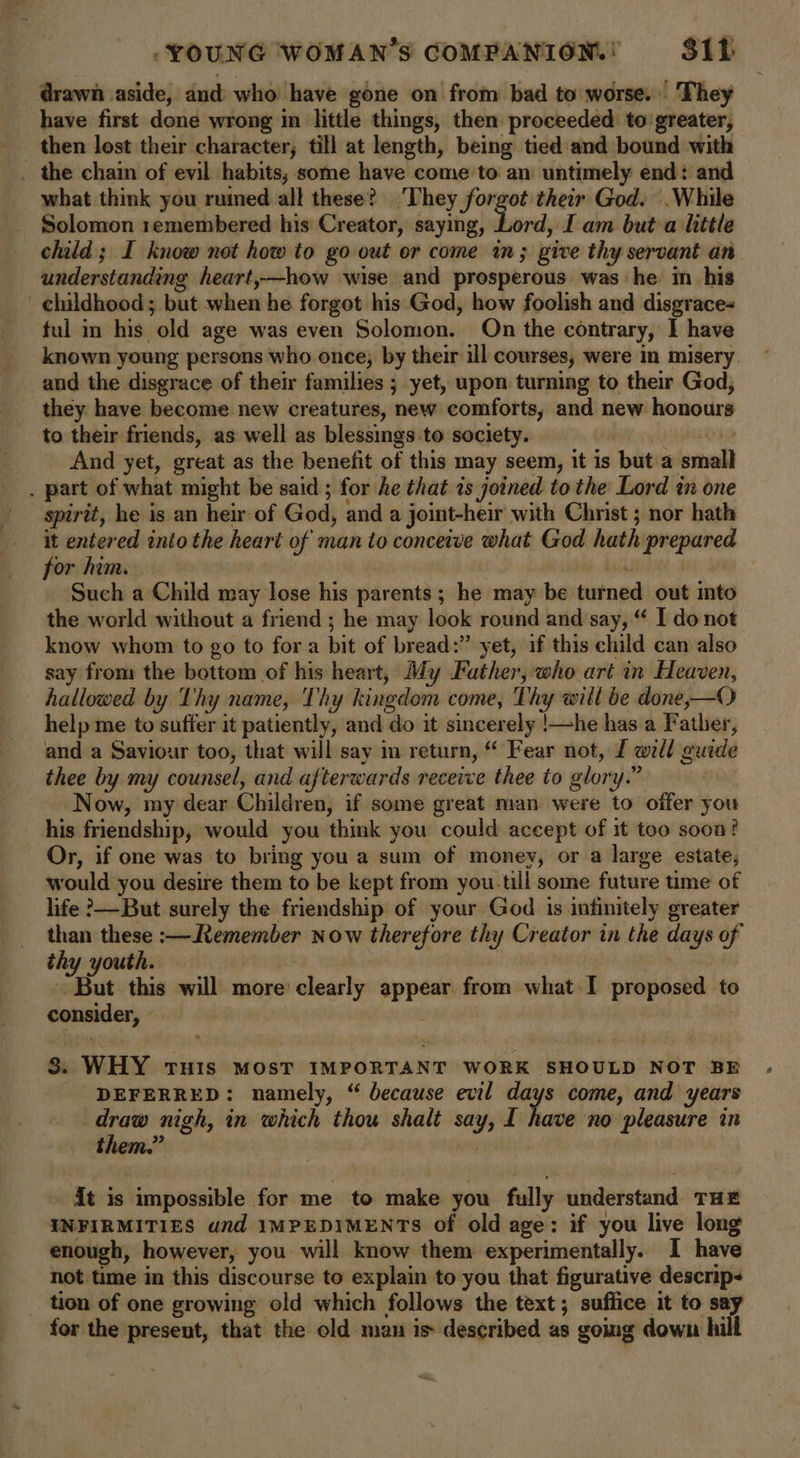 drawn aside, and who have gone on from bad to worse. They have first done wrong in little things, then proceeded to’greater, then lost their character, till at length, being tied and bound with . the chain of evil habits, some have come to an untimely end: and what think you ruined all these? ‘They forgot their God. .While Solomon remembered his Creator, saying, - whe I am but a little child ; I know not how to go out or come in; give thy servant an understanding heart,—how wise and prosperous was he in his _ childhood; but when he forgot his God, how foolish and disgrace- ful in his old age was even Solomon. On the contrary, 1 have known young persons who once, by their ill courses, were in misery and the disgrace of their families ; yet, upon turning to their God, they have become new creatures, new comforts, and new honours to their friends, as well as blessings to society. (4 ABO yp And yet, great as the benefit of this may seem, it is but a small . part of what might be said ; for he that is joined to the Lord tw one spirit, he is an heir of God, and a joint-heir with Christ ; nor hath it entered into the heart of man to conceive what God hath prepared for him. we | Such a Child may lose his parents; he may be turned out into the world without a friend ; he may look round and say, “ I donot know whom to go to fora bit of bread:” yet, if this child can also say from the bottom of his heart, My Father, who art in Heaven, hallowed by Thy name, Thy kingdom come, Thy will be done,—O help me to suffer it patiently, and do it sincerely !—he has a Father, and a Saviour too, that will say m return, “ Fear not, f well guide thee by my counsel, and afterwards recewe thee to glory.” Now, my dear Children, if some great man were to offer you his friendship, would you think you could accept of it too soon? Or, if one was to bring you a sum of money, or a large estate, would you desire them to be kept from you.till some future time of life &gt;—But surely the friendship of your God is infinitely greater than these :—Remember now therefore thy Creator in the days of thy youth. But this will more clearly appear from what I proposed to consider, © 3 3. WHY THIs MOST IMPORTANT WORK SHOULD NOT BE DEFERRED: namely, “ because evil days come, and years draw nigh, in which thou shalt say, I have no pleasure in them.” ae 2 it is impossible for me to make you fully understand THE INFIRMITIES und IMPEDIMENTS of old age: if you live long enough, however, you will know them experimentally. I have not time in this discourse to explain to you that figurative descrip- tion of one growing old which follows the text; suffice it to say for the present, that the old man is described as going down hill