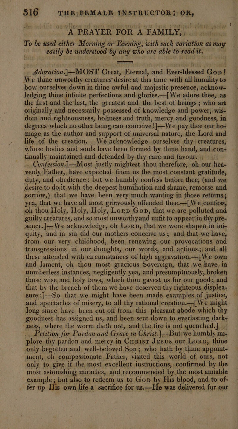 A PRAYER. FOR A ‘FAMILY, To be used either Morning or Evening, with such variation as may easily be understood by any who are able to read it. : Adoration. }-MOST Great, Esexnal, ine Evestblessed Gop! We thine unworthy creatures desire at this time .with all humility to bow ourselves down in thine awful and majestic presence, acknow- ledging thine infinite perfections and glories.—{ We adore thee, as the first and the'last, the greatest and the best of bemgs; who art originally and necessarily possessed of knowledge and power, wis- dom and righteousness, holiness and truth, mercy and goodness, in degrees which no other bemg can conceive !|—We pay thee our ho- mage as the author and support of universal nature, the Lord and life of the creation. We acknowledge. ourselves thy creatures, whose bodies and souls have been formed by thine hand, and con- tinually maintained, and defended, by thy care and favour. Confession.|—Most justly mightest. thou therefore, ob, our hea- xenly Father, have expected from us the most constant gratitude, duty, and obedience : but we humbly confess before thee, (and. we desire to do;it.with the deepest humiliation and shame, remorse and sorrow,) that we have been very much wanting in those returns; yea, that we have all most grievously offended thee.—{ We. confess, oh thou Holy, Holy, Holy, Lorp Gop, that we are polluted and guilty creatures, and so most unworthy and unfit to appear in thy pre- sence.]|—We acknowledge, oh Lorn, that we were shapen in ini- quity, and in sin did our mothers conceive us; and that. we have, from. our very childhood, been renewing our provocations and transgressions in our thoughts, our words, and actions.) and, all these attended with circumstances of high aggravation,—[ We own and lament, oh thou most gracious Sovereign, that .we have, in numberless instances, negligently yea, and presumptuously, broken those wise, and holy laws; which thou gavest us for our good; and _ that by the breach of them we have deserved thy righteous displea- sure:|—So that we might have been made examples of justice, aud spectacles of misery, to all thy rational creation. —{We might long since have been cut off from this pleasant abode which thy goodness has assigned us, and been sent down to everlasting dark- mess, where the worm dieth not, and the fire is not quenched.] _ Petition for Pardon and Grace i in Christ.|—But;we humbly im- plore thy pardon and mercy in Curist Jesus our Lor, thine only begotten and well-beloved Son; who hath by thine appoint- meut, oh compassionate Father, visited this world. of ours, not ‘only to give it the most. excellent imstructions, confirmed by the most astonishing miracles, and recommended by.the most amiable example; but also to redeem-us to Gop by His blood, and.to of- fer up His own life a sacrifice for us—He was delivered for our