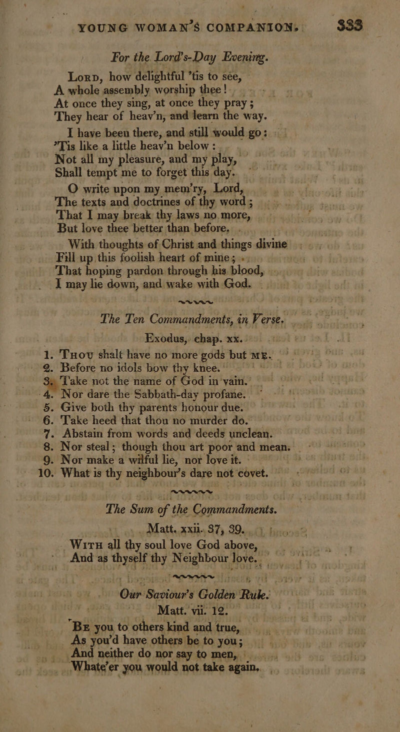 For the Lord’s-Day Evening. Lorp, how delightful ’tis to see, — A whole assembly worship thee ! At once they sing, at once they pray ; They hear of heav’n, and learn the way. _ I have been there, and still would go; *Tis like a little heav’n below : | Not all my pleasure, and my play, Shall tempt me to forget this day. O write upon my mem’ry, Lord, The texts and doctrines of thy word ; That I may break thy laws no. more, But love thee better than before. ._. With thoughts of Christ and things divine Fill up this foolish heart of mine; » ; That hoping pardon: through his. blood, IT may lie down, and wake with God, ee WE The Ten Commandments, 4 in Ve erse, Exodus,. chap. xx. 1. Tuov shalt have no more gods but ME. 2. Before no idols bow thy knee. ' Sq Lake not the name of God in ‘vain.’ Nor dare the Sabbath-day profane. . Give both thy parents honour due. 6. Take heed that thou no murder do. 7. Abstain from words and deeds unclean. 8. Nor steal; though thou art poor and mean. 9. Nor thakee a wilful lie, nor love it. 10. What's is thy neighbour's dare not covet. | The ‘Sudn of t the Giirtictil hat, 2x04 87), 896) hee? Wir all thy soul love God above, And as rep Ga Neighbour Tove. RARAS Our Saviour? s Golden Rilke. Se _, Matt. vi 12.0 | BE you to others kind and true, As you'd have others be to you; And neither do nor say to men, What’ er you would not take again,