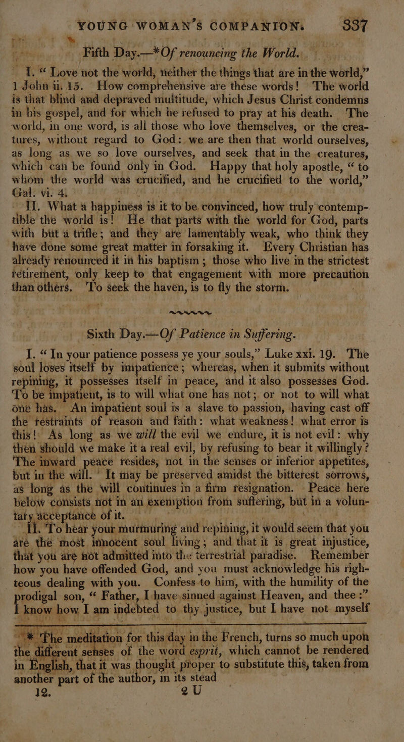 het ‘. é : vee f Fifth Day.—*Of renouncing the World. 1. “ Love not the world, neither the things that are in the world,” 1 John 1.15. How comprehensive are these words! The world is that blind and depraved multitude, which Jesus Christ condemns in his gospel, and for which he refused to pray at his death. The ‘world, in one word, is all those who love themselves, or the crea- tures, without regard to God: we are then that world ourselves, as long as we so love ourselves, and seek that in the creatures, which can be found only in God. Happy that holy apostle, “ to whom the world was crucified, and he crucified to the world,” Gal. vi. 4, i | m II. What a happiness is it to be. convinced, how truly contemp- tible the world is! He that parts with the world for God, parts with but a trifle; and they are lamentably weak, who think they have done some great matter in forsakmg it. Every Christian has already renounced it in his baptism ; those who live im the strictest retirement, only keep to that engagement with more precaution than others. ‘To seek the haven, is to fly the storm. ‘tolie Sixth Day.—Of Patience in Suffering. _J. “In your patience possess ye your souls,” Luke xxi. 19. The soul loses itself by impatience; whereas, when it submits without repining, it possesses itself in peace, and it also possesses God. To be impatient, is to will what one has not;. or not to will what one has. An impatient soul is a slave to passion, having cast off the restraints of reason and faith: what weakness! what error is this!’ As long as we will the evil we endure, it is not evil: why then should we make it a real evil, by refusing to bear it willingly ? The inward peace resides, not in the senses or inferior appetites, but in the will.’ It may be preserved amidst the bitterest sorrows, as long as the ‘will continues in a firm resignation. Peace here below consists not in an exemption from suffering, but in a volun- i ad a of it. | . hae . To hear your murmuring and repining, it would seem that you aré the most innocent soul living; and that it is great injustice, that you are not admitted into the terrestrial paradise. Remember how you have offended God, and you must acknowledge his righ- _teous dealing with you. Confess.to him, with the humility of the prodigal son, “ Father, I have,sinned against Heaven, and thee :” I know how. I am indebted to thy justice, but I have not. myself ame ther: an , 7 D is * The meditation for this day in the French, turns so much upon the ; di a erent fi : 3 English, that it was thought proper to substitute this, taken from another part of the author, in its stead . 12. 2U es of the word esprit, which cannot be rendered
