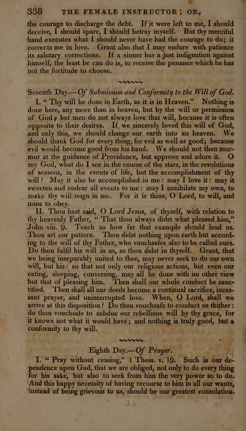 l : &gt; 338 THE FEMALE INSTRUCTOR; OR, the courage to discharge the debt. If it were left to me, I should deceive, I should spare, I should betray myself. But thy merciful hand executes what I should never have had the courage to do; it corrects me in love... Grant.also that | may endure with patience its salutary corrections, If a sinner has a just indignation against himself, the least he can do is, to receive the penance which he has not the fortitude to choose. VBC W Seventh Day. ch aig Submission and Conformity to the Will of God. I. “ Thy will be done in Earth, as it is in Heaven.” Nothing is. done here, any more than in heaven, but by the will or permission of God but men do not always love that will, because it is often opposite to their desires. If we sincerely loved this will of God, and only this, we should change our earth into an heaven. We should thank God for every thing, for evil as well as good; because evil would become good from his hand. We should not then mur- ‘mur at the guidance of Providence, but approve and adore it. O ‘my God, what do I see .in the course of the stars, in the revolutions of seasons, in the events of life, but the accomplishment of thy will? May it also be accomplished in me: may I love it: may it sweeten and endear all events to me: may I annihilate my own, to _ Make thy will reign in me. For it is thine, O Lord, to will, and mine to obey. If. Thou hast said, O Lord Jesus, of thyself, with relation to thy heavenly Father, “ That thou always didst what pleased him,” John vii. 9. Teach us how far that example should lead us. ‘Thou art our pattern. ‘Thou didst nothing upon earth but accord- ing to the will of thy Father, who vouchsafes also to be called ours. _ Do thou fulfil his will in us, as thou didst in thyself. Grant, that we being inseparably united to thee, may never seek to do our own will, but his: so that not only our religious actions, but even our | eating, sleeping, conversing, may all be done with no other view but that of pleasing him. ‘Then shall our whole conduct be sanc- tified. ‘Then shall all our deeds become a continual sacrifice, inces- sant prayer, and uninterrupted love. When, O Lord, shall we arrive at this disposition? Do thou vouchsafe to conduct us thither : do thou vouchsafe to, subdue our rebellious will by thy grace, for . it knows not what it would have; and nothing, 1S ely good, but a conformity to thy will. RUVVWVWU~—s-~”d ! ; alt: me n T E Eighth Day.—Of Prayer. ? Pras i I. “ Pray without ceasing,” 1 Thess. v. 19. ‘Such is our de- pendence upon God, that we are obliged, not only to do every thing for his sake, but also to seek from him the very power so to do. And this happy necessity of having recourse to him in all our wants, ‘instead of being atu coil to us, should be our greatest cotizolation.