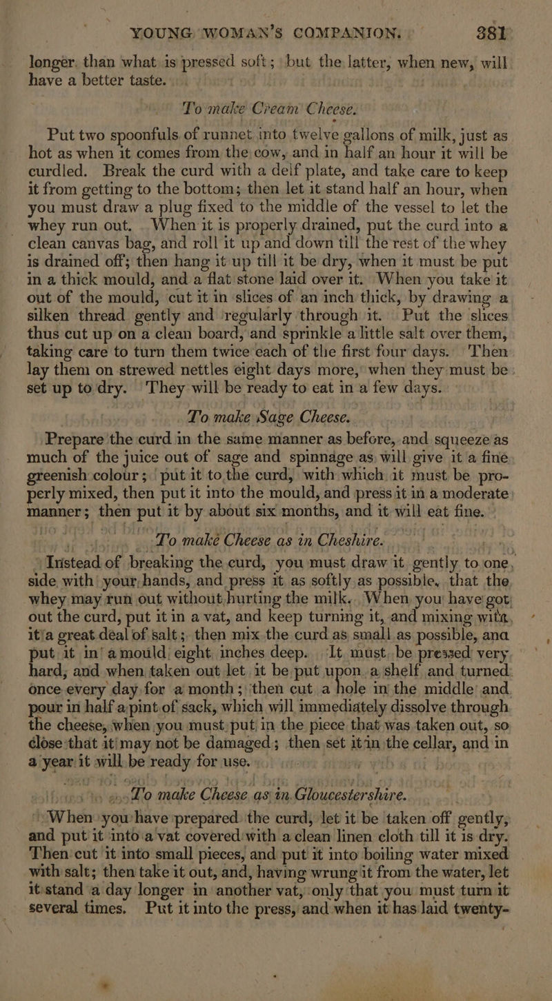 longer, than what is pressed soft; but the latter, when new, will have a better taste. . To make Cream Cheese. Put two spoonfuls of runnet into twelve gallons of milk, just as hot as when it comes from the cow, and in half an hour it will be curdled. Break the curd with a deif plate, and take care to keep it from getting to the bottom; then let it stand half an hour, when you must draw a plug fixed to the middle of the vessel to let the whey run out. . When it is properly drained, put the curd into a clean canvas bag, and roll it up and down till the rest of the whey is drained off; then hang it up till it be dry, when it must be put in a thick mould, and a flat stone laid over it. When you take it out of the mould, cut it in ‘slices of an inch thick, by drawing a silken thread gently and regularly through it. Put the slices thus cut up on a clean board, and sprinkle a little salt over them, taking care to turn them twice each of thie first four days. Then lay them on strewed nettles eight days more,’ when they must be set up todry. They will be ready to eat in a few days. To make Sage Cheese. Prepare the curd in the same manner as before, and squeeze as much of the juice out of sage and spinnage as) will give it a fine greenish colour; put it tothe curd, with which it must be pro- perly mixed, then put it into the mould, and press it in a moderate manner; then put it by about six months, and it will eat fine. To make Cheese as in Cheshire. “Instead of breaking the curd, you must draw it. gently to one, side with your,hands, and press it as softly as possible, that the whey may run out without, hurting the milk... When, you have got: out the curd, put it in a vat, and keep turning it, and mixing wits, it'a great déal of salt; then mix the curd as small as possible, ana put it in’amould eight inches deep. It must..be pressed: very hard; and when taken out let it be put upon. a shelf and turned: once every day for a month; ‘then cut a hole in the middle and. pour in half a:pint of sack, which will immediately dissolve through the cheese, when you must, put) in the piece that was taken out, so close that itimay not be damaged; then set itin the cellar, and in a year it will be ready for use. ve wih € tit h ja» enodlo make Cheese as in.Gloucestershire. When yowhave prepared the curd; let it be taken off gently, and put it into:a vat covered:with a clean linen cloth till it is dry. Then‘ cut it into small pieces, and put it into boiling water mixed | with salt; then take it out, and, having wrung it from the water, let it:stand a day longer in another vat,:only that you must turn it several times. Put it into the press, and when it has laid twenty-