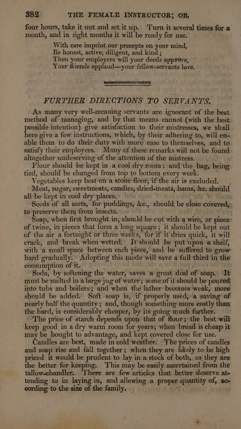 four hours, take it out and set it up. Turn it several times for a month, and in 2ight months it will be ready for use. | With care imprint our precepts on your mind, Be honest, active, diligent, and kind ; Then your employers will your deeds approve, Your friends applaud—your fellow-servants love. FURTHER DIRECTIONS TO SERVANTS. As many very well-meaning servants are ignorant of the best method of managing, and by that means cannot (with the best pose intention) give satisfaction to their mistresses, we shall ere give a few instructions, which, by their adhering to, will ef- able them to do their duty with more ease to themselves, and to satisfy their employers. Many of these remarks will not be found | altogether undeserving of the attention of the mistress. aif Flour should be kept im a cool dry room; and'the bag, being tied, should be changed from top to bottom every week. . Vegetables keep besten a stone-floor, if the air is excluded. Meat, sugar, sweetmeats, candles, dried-meats, hams, &amp;c. should all be kept in cool dry places.) bi ref Oey Yo Horie Seeds of all sorts, for puddings, &amp;c., should be close covered, to preserve them from imsects.0i «| t bexittr yls9q Soap, when first brought in, should be cut with a wire, or piece’ of twine, in pieces that form a long square; it should be kept out of the air a fortnight or three weeks, for if it dries quick, it will crack, and break when wetted.’ It’should be put upon @’shelf, with ‘a small space between each piece, and be ‘suffered to grow hard gradually. Adopting this mode will save a full third in the consumption of it. | Hifts IBY IOC y ori 3) Soda, by softening the water, ‘saves ‘a ereat deal of soap.’ It must be melted in a large jug of water ; some of it should be poured into tubs and boilers; ‘and when the lather ‘becomes weak, more should be ‘added: Soft soap 1s, if properly used, a ‘saving of nearly half the quantity; and, though something’ more costly than the hard, is considerably cheaper, by its gomg much farther. ~The price of starch dlerseoil upon that of flour; the best:will ‘keep good in adry warm room for years; when ‘bréad is cheap it may be bought to advantage, and kept covered close for use. Candles are best, made in cold weather. ‘The prices of candles and soap rise and fall together; when they are likely to be high priced it would be prudent to lay in'a stock of both, as they are the better for keepmg. This may be easily ascertained from the tallow-chandler.. ‘There are few articles that better deserve at- tending to in laying in, and allowing a proper quantity of, ac cording to the size of the family. | panic) Lesa Steet
