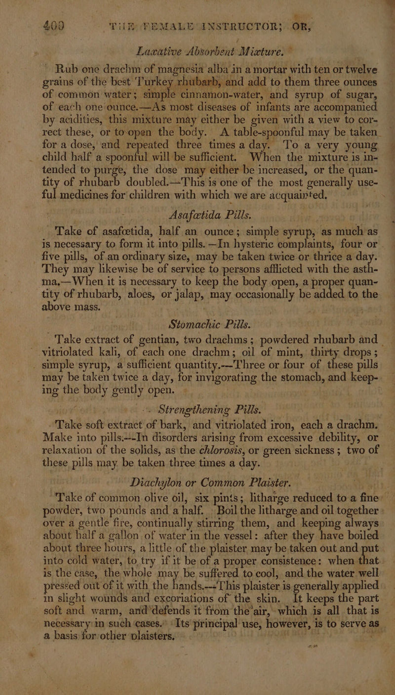 Laxative Absorbent Mixture. ~ ~ Rub one drachm of magnesia alba in a mortar with ten or twelve grains of the best TES aa and add to them three ounces of common water; simple cinnamon-water, and syrup of sugar, of each one ounce.—As most diseases of infants are accompanied. by acidities, this mixture may either be given with a view to cor- rect these, or to.open the body. A table-spoonful may be taken. — for a dose, and repeated three timesa day. ‘To a very young — child half a spoonful will be sufficient. When the mixture is in- tended to purge, the dose may either be increased, or the quan- tity of rhubarb doubled.—This is one of the most generally use- ful medicines for’ children with which we are acquainted. ay Asafetida Pills. Take of asafcetida, half an ounce; simple syrup, as much as is necessary to form it into pills. —In hysteric complaints, four or . - five pills, of an ordinary size, may be taken twice or thrice use They may likewise be of service to persons afflicted with the asth- ma,— When it is necessary to keep the body open, a proper quan- tity of rhubarb, aloes, or jalap, may occasionally be added to the above mass. | | Stomachic Pills. Take extract of gentian, two drachms ; powdered rhubarb and | vitriolated kali, of each one drachm; oil of mint, thirty drops; _ sumple syrup, a sufficient quantity.---Three or four of these pulls may be taken twice a day, for invigorating the stomach, and keep-. ing the body gently open. : * | -\ Strengthening Pills. Take soft extract of bark, and vitriolated iron, each a drachm. Make into pills.---In disorders arising from excessive debility, or relaxation of the solids, as the chlorosis, or green sickness ; two of these pills may. be taken three times a day. Diachylon or Common Plaister. . Take of common olive oil, six pints; litharge reduced to a fine’ powder, two pounds and a half. » Boil the litharge and oil together : over a gentle fire, continually stirring them, and keeping always about half a gallon of water in the vessel: after they have boiled about three hours, a little of the plaister may be taken out and put into cold water, to try if it be of a proper consistence: when that. is the case, the whole may. be suffered to cool, and the water well ressed out of it with the seat Me his plaister is generally applied in slight wounds and excoriations of the skin. It keeps the part soft and warm, and*defends it from the’air, which is all that is - necessary'in such cases.” ‘Its principal use, however, is to serve as a basis for other vlaisters, a ay ore odd